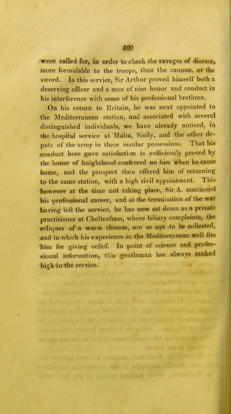 were called for, in order to check the ravages of disease, more formidable to the troops, than the cannon, or the sword. In this service, Sir Arthur proved himself both a deserving officer and a man of nice honor and conduct in his interference with some of his professional brethren. On his return to Britain, he was next appointed to the Mediterranean station, and associated with several distinguished individuals, we have already noticed, in the hospital service at Malta, Sicily, and the other de- pots of the army in these insular possessions. That his conduct here gave satisfaction is sufficiently proved by the honor of knighthood conferred on him when he came home, and the prospect then offered him of returning to the same station, with a high civil appointment. This however at the time not taking place, Sir A. continued his professional career, and at the termination of the war having left the service, he has now sat down as a private practitioner at Cheltenham, where biliary complaints, the Teliques of a warm climate, are so apt to be collected, and in which his experience in the Mediterranean well fits him for giving relief. In point of science and profes- sional information, this gentleman has always ranked high in the service.