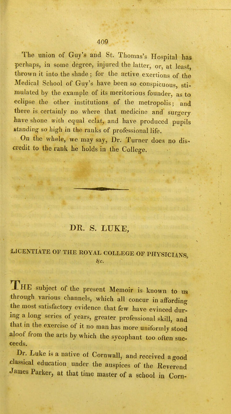 The union of Guy's and St. Thomas's Hospital has perhaps, in some degree, injured the latter, or, at least, thrown it into the shade ; for the active exertions of the Medical School of Guy's have been so conspicuous, sti- mulated by the example of its meritorious founder, as to eclipse the other institutions of the metropolis; and there is certainly no where that medicine and surgery have shone with equal eclat, and have produced pupils standing so high in the ranks of professional life. On the whele, we may say, Dr. Turner does no dis- credit to the rank he holds in the College. DR. S. LUKE, LICENTIATE OF THE ROYAL COLLEGE OF PHYSICIANS, THE subject of the present Memoir is known to us through various channels, which all concur in affording the most satisfactory evidence that few have evinced durt ing a long series of years, greater professional skill, and that in the exercise of it no man has more uniformly stood aloof from the arts by which the sycophant too often suc- ceeds. Dr. Luke is a native of Cornwall, and received a good classical education under the auspices of the Reverend James Parker, at that time master of a school in Corn-