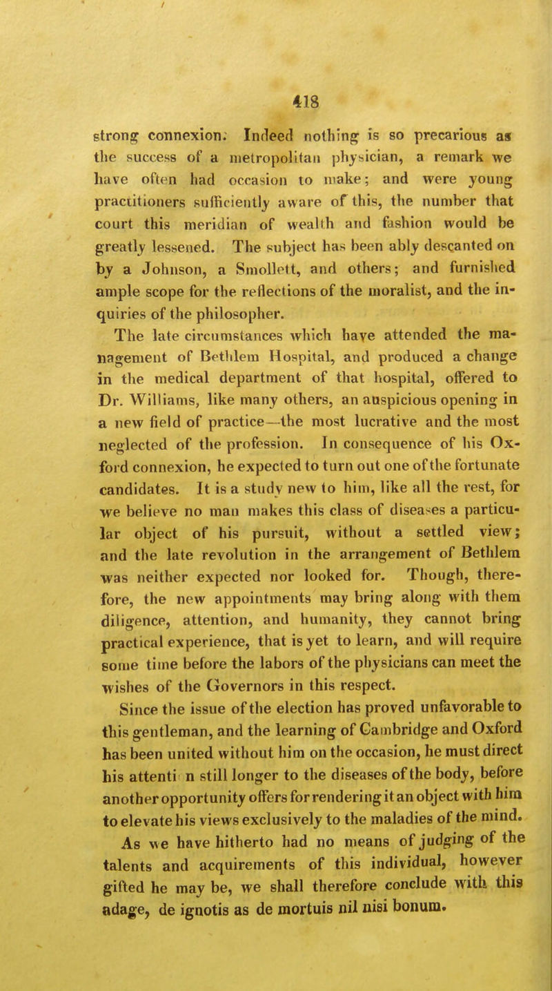 strong connexion. Indeed nothing is so precarious as the success of a metropolitan physician, a remark we have often had occasion to make; and were young practitioners sufficiently aware of this, the number that court this meridian of wealth and fashion would be greatly lessened. The subject has been ably descanted on by a Johnson, a Smollett, and others; and furnished ample scope for the reflections of the moralist, and the in- quiries of the philosopher. The late circumstances which have attended the ma- nagement of Bethlem Hospital, and produced a change in the medical department of that hospital, offered to Dr. Williams, like many others, an auspicious opening in a new field of practice- the most lucrative and the most neglected of the profession. In consequence of his Ox- ford connexion, he expected to turn out one of the fortunate candidates. It is a study new to him, like all the rest, for we believe no man makes this class of diseases a particu- lar object of his pursuit, without a settled view; and the late revolution in the arrangement of Bethlem was neither expected nor looked for. Though, there- fore, the new appointments may bring along with them diligence, attention, and humanity, they cannot bring practical experience, that is yet to learn, and will require some time before the labors of the physicians can meet the wishes of the Governors in this respect. Since the issue of the election has proved unfavorable to this gentleman, and the learning of Cambridge and Oxford has been united without him on the occasion, he must direct his attenti n still longer to the diseases of the body, before another opportunity offers for rendering it an object with him to elevate his views exclusively to the maladies of the mind. As we have hitherto had no means of judging of the talents and acquirements of this individual, however gifted he may be, we shall therefore conclude with this adage, de ignotis as de mortuis nil nisi bonum.