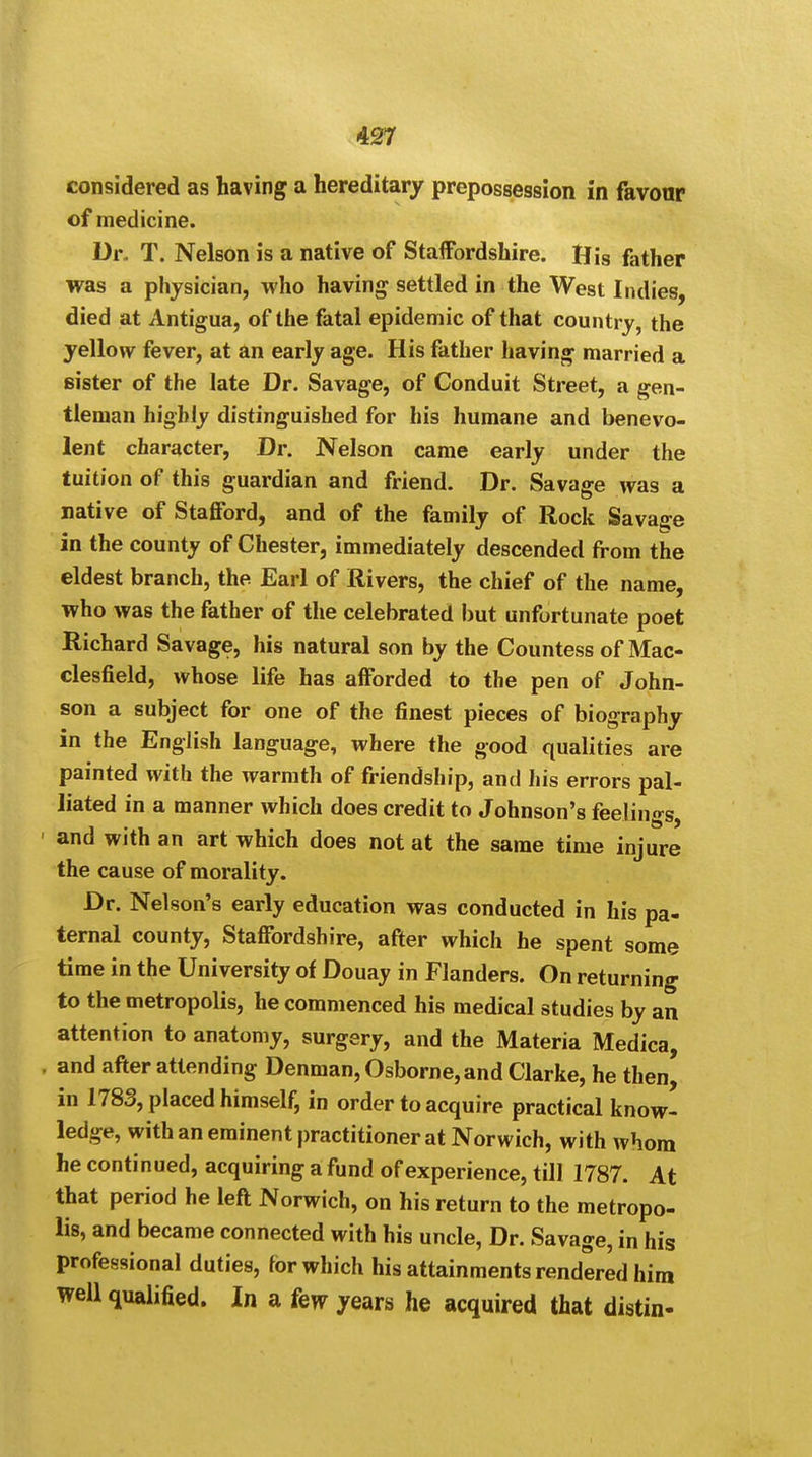 considered as having a hereditary prepossession in favour of medicine. Dr. T. Nelson is a native of Staffordshire. His father was a physician, who having settled in the West Indies, died at Antigua, of the fatal epidemic of that country, the yellow fever, at an early age. His father having married a sister of the late Dr. Savage, of Conduit Street, a gen- tleman highly distinguished for his humane and benevo- lent character, Dr. Nelson came early under the tuition of this guardian and friend. Dr. Savage was a native of Stafford, and of the family of Rock Savage in the county of Chester, immediately descended from the eldest branch, the Earl of Rivers, the chief of the name, who was the father of the celebrated but unfortunate poet Richard Savage, his natural son by the Countess of Mac- clesfield, whose life has afforded to the pen of John- son a subject for one of the finest pieces of biography in the English language, where the good qualities are painted with the warmth of friendship, and his errors pal- liated in a manner which does credit to Johnson's feelings, ' and with an art which does not at the same time injure the cause of morality. Dr. Nelson's early education was conducted in his pa- ternal county, Staffordshire, after which he spent some time in the University of Douay in Flanders. On returning to the metropolis, he commenced his medical studies by an attention to anatomy, surgery, and the Materia Medica, , and after attending Denman, Osborne, and Clarke, he then, in 1783, placed himself, in order to acquire practical know- ledge, with an eminent practitioner at Norwich, with whom he continued, acquiring a fund of experience, till 1787. At that period he left Norwich, on his return to the metropo- lis, and became connected with his uncle, Dr. Savage, in his professional duties, for which his attainments rendered him well qualified. In a few years he acquired that distin-