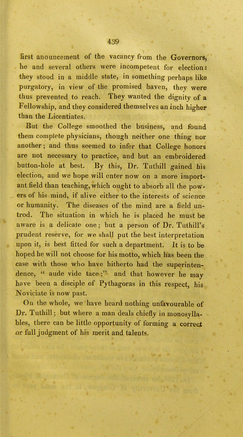 first anouncement of the vacancy from the Governors, he and several others were incompetent for election: they stood in a middle state, in something perhaps like purgatory, in view of the promised haven, they were thus prevented to reach. They wanted the dignity of a Fellowship, and they considered themselves an inch higher than the Licentiates, But the College smoothed the business, and found them complete physicians, though neither one thing nor another; and thus seemed to infer that College honors are not necessary to practice, and but an embroidered button-hole at best. By this, Dr. Tuthill gained his election, and we hope will enter now on a more import- ant field than teaching, which ought to absorb all the pow* - ers of his mind, if alive either to the interests of science or humanity. The diseases of the mind are a field un- trod. The situation in which he is placed he must be aware is a delicate one; but a person of Dr. Tuthill's prudent reserve, for we shall put the best interpretation upon it, is best fitted for such a department. It is to be hoped he will not choose for his motto, which has been the case with those who have hitherto had the superinten- dence,  aude vide tace; and that however he may have been a disciple of Pythagoras in this respect, his Noviciate is now past. On the whole, we have heard nothing unfavourable of Dr. Tuthill; but where a man deals chiefly in monosylla- bles, there can be little opportunity of forming a correct or full judgment of his merit and talents.