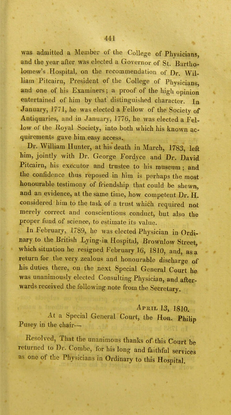 was admitted a Member of the College of Physicians, and the year after was elected a Governor of St. Bartho- lomew's Hospital, on the recommendation of Dr. Wil- liam Pitcairn, President of the College of Physicians, and one of his Examiners; a proof of the high opinion entertained of him by that distinguished character. In January, 1771, he was elected a Fellow of the Society of Antiquaries, and in January, 1776, he was elected a Fel- low of the Royal Society, into both which his known ac- quirements gave him easy access. Dr. William Hunter, at his death in March, 1783, left him, jointly with Dr. George Fordyce and Dr. David Pitcairn, his executor and trustee to his museum ; and the confidence thus reposed in him is perhaps the most honourable testimony of friendship that could be shewn, and an evidence, at the same time, how competent Dr. H. considered him to the task of a trust which required not merely correct and conscientious conduct, but also the proper fund of science, to estimate its value. In February, 1789, he was elected Physician in Ordi- nary to the British Lying-ia Hospital, Brownlow Street, which situation he resigned February 16, 1810, and, as a return for the very zealous and honourable discharge of his duties there, on the next Special General Court he was unanimously elected Consulting Physician, and after- wards received the following note from the Secretary. April 13, 1810. At a Special General Court, the Hon. Philip Pusey in the chair— Resolved, That the unanimous thanks of this Court be returned to Dr. Combe, for his long and faithful services as one of the Physicians in Ordinary to this Hospital.