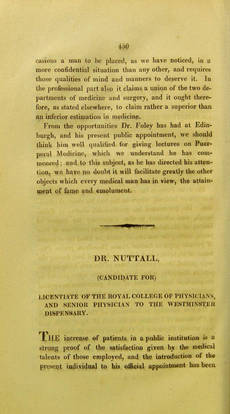 •AjO casions a man to be placed, as we have noticed, in a more confidential situation than any other, and requires those qualities of mind and manners to deserve it. In the professional part also it claims a union of the two de- partments of medicine and surgery, and it ought there- fore, as stated elsewhere, to claim rather a superior than an inferior estimation in medicine. From the opportunities Dr. Foley has had at Edin- burgh, and his present public appointment, we should think him well qualified for giving lectures on Puer- peral Medicine, which we understand he has com- menced ; and to this subject, as he has directed his atten- tion, we have no doubt it will facilitate greatly the other objects which every medical man has in view, the attain- ment of fame and emolument. DR. NUTTALL, (CANDIDATE FOR) LICENTIATE OF THE ROYAL COLLEGE OF PHYSICIANS, AND SENIOR PHYSICIAN TO THE WESTMINSTER DISPENSARY. T_ HE increase of patients in a public institution is a strong proof of the satisfaction given by the medical talents of those employed, and the introduction of the present individual to his official appointment has been