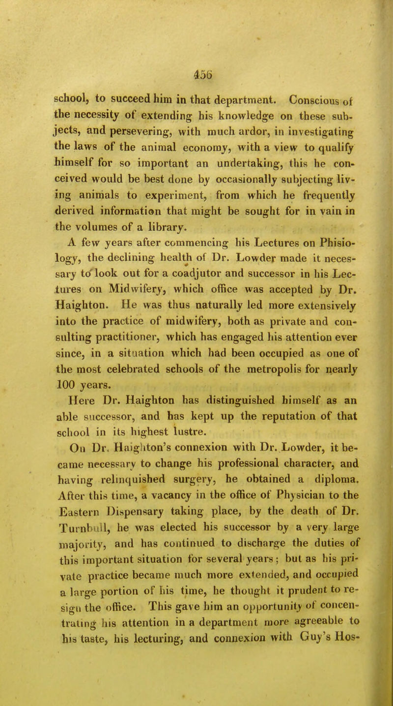 45b school, to succeed him in that department. Conscious of the necessity of extending his knowledge on these sub- jects, and persevering, with much ardor, in investigating the laws of the animal economy, with a view to qualify himself for so important an undertaking, this he con- ceived would be best done by occasionally subjecting liv- ing animals to experiment, from which he frequently derived information that might be sought for in vain in the volumes of a library. A few years after commencing his Lectures on Phisio- logy, the declining health of Dr. Lowder made it neces- sary to'look out for a coadjutor and successor in his Lec- tures on Midwifery, which office was accepted by Dr. Haighton. He was thus naturally led more extensively into the practice of midwifery, both as private and con- sulting practitioner, which has engaged his attention ever since, in a situation which had been occupied as one of the most celebrated schools of the metropolis for nearly 100 years. Here Dr. Haighton has distinguished himself as an able successor, and has kept up the reputation of that school in its highest lustre. On Dr. Haighton's connexion with Dr. Lowder, it be- came necessary to change his professional character, and having relinquished surgery, he obtained a diploma. After this time, a vacancy in the office of Physician to the Eastern Dispensary taking place, by the death of Dr. Turnbuil, he was elected his successor by a very large majority, and has continued to discharge the duties of this important situation for several years ; but as his pri- vate practice became much more extended, and occupi ed a large portion of his time, he thought it prudent to re- sign the office. This gave him an opportunity of concen- trating his attention in a department more agreeable to his taste, his lecturing, and connexion with Guy's Hos-