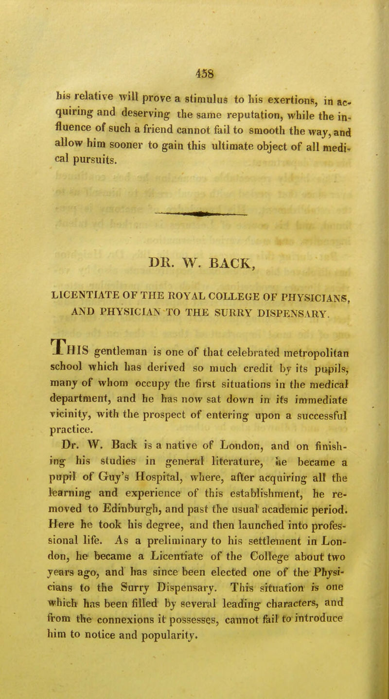 his relative will prove a stimulus to his exertions, in ac- quiring and deserving the same reputation, while the in- fluence of such a friend cannot fail to smooth the way, and allow him sooner to gain this ultimate object of all medi- cal pursuits. DR. W. BACK, LICENTIATE OF THE ROYAL COLLEGE OF PHYSICIANS, AND PHYSICIAN TO THE SURRY DISPENSARY. THIS gentleman is one of that celebrated metropolitan school which has derived so much credit by its pupils, many of whom occupy the first situations in the medical department, and he has now sat down in its immediate vicinity, with the prospect of entering upon a successful practice. Dr. W. Back is a native of London, and on finish- ing his studies in general literature, lie became a pupil of Guy's Hospital, where, after acquiring all the learning and experience of this establishment, he re- moved to Edinburgh, and past the usual academic period. Here he took his degree, and then launched into profes- sional life. As a preliminary to his settlement in Lon- don, he became a Licentiate of the College about two years ago, and has since been elected one of the Physi- cians to the Surry Dispensary. This situation is one which has been filled by several leading characters, and from the connexions it possesses, cannot fail to introduce him to notice and popularity.