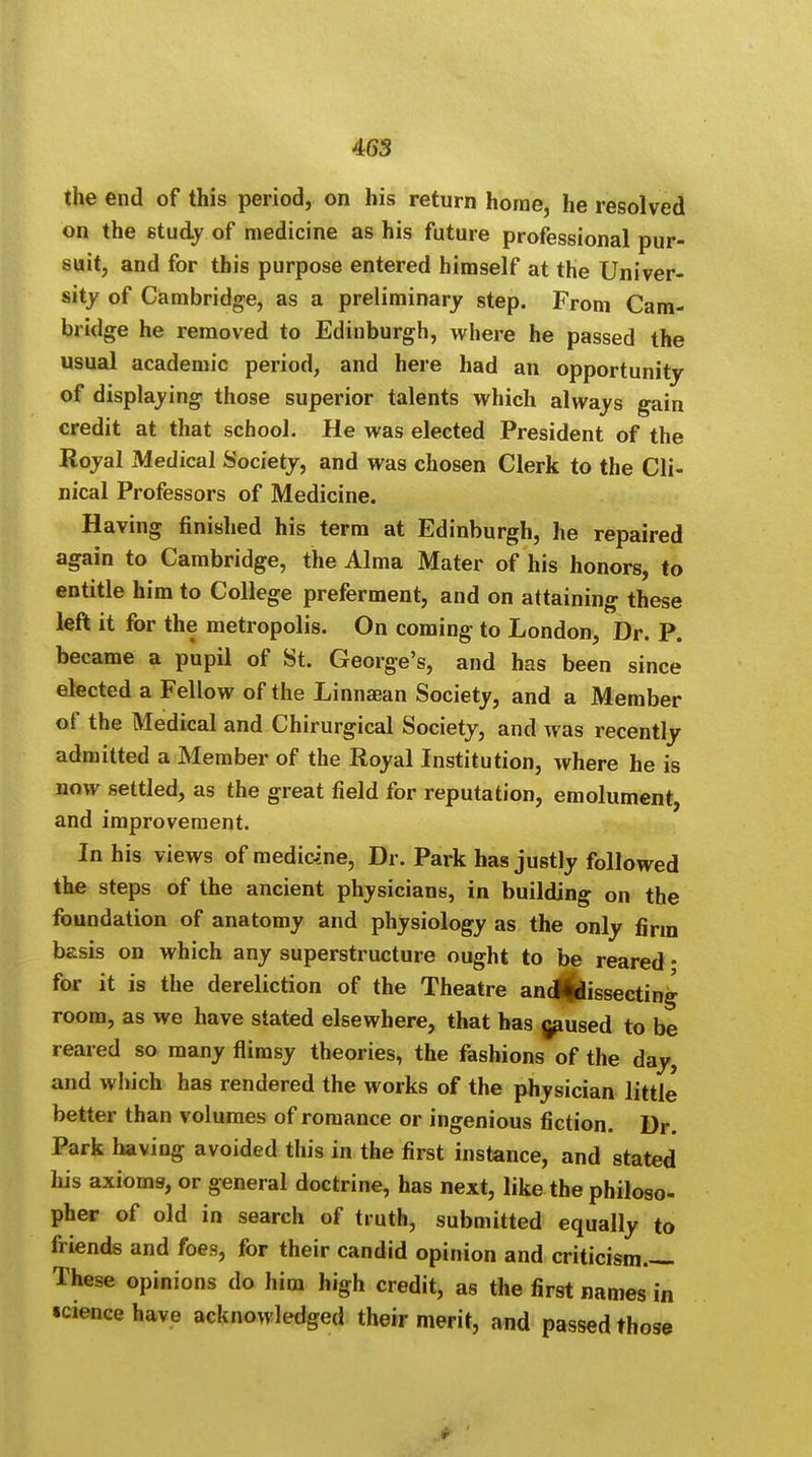 the end of this period, on his return horne, he resolved on the study of medicine as his future professional pur- suit, and for this purpose entered himself at the Univer- sity of Cambridge, as a preliminary step. From Cam- bridge he removed to Edinburgh, where he passed the usual academic period, and here had an opportunity of displaying those superior talents which always gain credit at that school. He was elected President of the Royal Medical Society, and was chosen Clerk to the Cli- nical Professors of Medicine. Having finished his term at Edinburgh, he repaired again to Cambridge, the Alma Mater of his honors, to entitle him to College preferment, and on attaining these left it for the metropolis. On coming to London, Dr. P. became a pupil of St. George's, and has been since elected a Fellow of the Linnaean Society, and a Member of the Medical and Chirurgical Society, and was recently admitted a Member of the Royal Institution, where he is now settled, as the great field for reputation, emolument, and improvement. In his views of medicine, Dr. Park has justly followed the steps of the ancient physicians, in building on the foundation of anatomy and physiology as the only firm basis on which any superstructure ought to be reared • for it is the dereliction of the Theatre ancjfcssecting room, as we have stated elsewhere, that has caused to be reared so many flimsy theories, the fashions of the day, and which has rendered the works of the physician little better than volumes of romance or ingenious fiction. Dr. Park having avoided this in the first instance, and stated his axioms, or general doctrine, has next, like the philoso- pher of old in search of truth, submitted equally to friends and foes, for their candid opinion and criticism.— These opinions do him high credit, as the first names in science have acknowledged their merit, and passed those