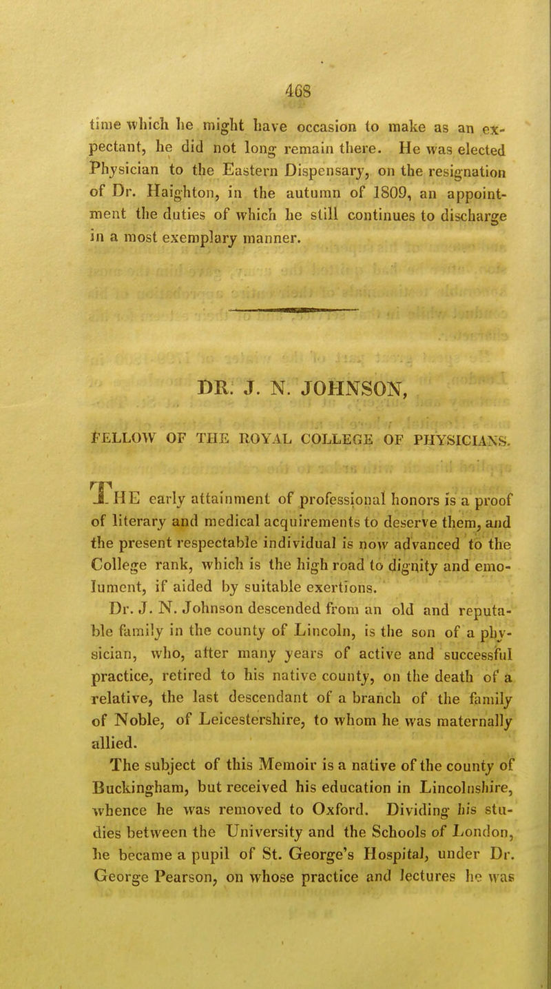 time which lie might have occasion to make as an ex- pectant, he did not long remain there. He was elected Physician to the Eastern Dispensary, on the resignation of Dr. Haighton, in the autumn of 1809, an appoint- ment the duties of which he still continues to discharge in a most exemplary manner. DR. J. N. JOHNSON, Fellow of the royal college of physicians JL HE early attainment of professional honors is a proof of literary and medical acquirements to deserve them, and the present respectable individual is now advanced to the College rank, which is the high road to dignity and emo- lument, if aided by suitable exertions. Dr. J. N. Johnson descended from an old and reputa- ble family in the county of Lincoln, is the son of a phy- sician, who, after many years of active and successful practice, retired to his native county, on the death of a relative, the last descendant of a branch of the family of Noble, of Leicestershire, to whom he was maternally allied. The subject of this Memoir is a native of the county of Buckingham, but received his education in Lincolnshire, whence he was removed to Oxford. Dividing his stu- dies between the University and the Schools of London, he became a pupil of St. George's Hospital, under Dr. George Pearson, on whose practice and lectures ho was