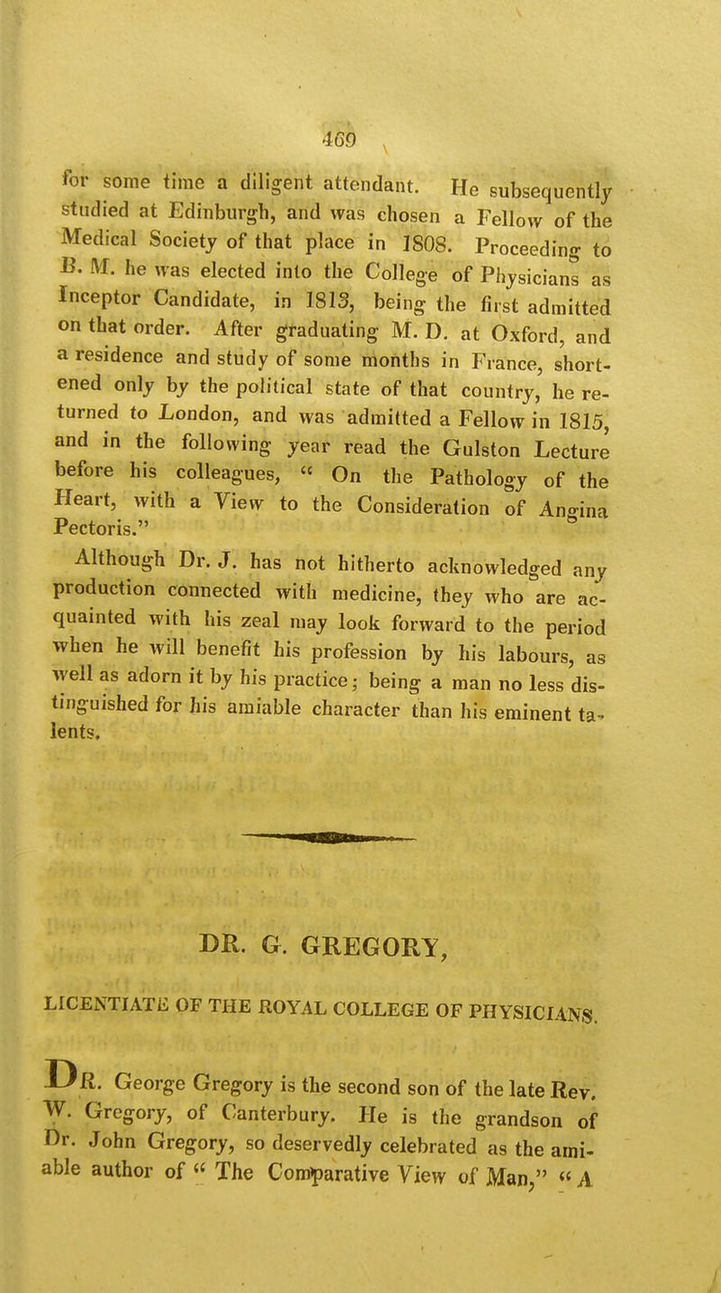 for some time a diligent attendant. He subsequently studied at Edinburgh, and was chosen a Fellow of the Medical Society of that place in 1808. Proceeding to B. M. he was elected into the College of Physicians as Inceptor Candidate, in 1813, being the first admitted on that order. After graduating M. D. at Oxford, and a residence and study of some months in France, short- ened only by the political state of that country, he re- turned to London, and was admitted a Fellow in 1815 and in the following year read the Gulston Lecture before his colleagues, « On the Pathology 0f the Heart, with a View to the Consideration of Angina Pectoris. Although Dr. J. has not hitherto acknowledged any production connected with medicine, they who are ac- quainted with his zeal may look forward to the period when he will benefit his profession by his labours, as well as adorn it by his practice; being a man no less dis- tinguished for his amiable character than his eminent ta^ lents. DR. G. GREGORY, LICENTIATE OF THE ROYAL COLLEGE OF PHYSICIANS. Dr. George Gregory is the second son of the late Rev. W. Gregory, of Canterbury. He is the grandson of Dr. John Gregory, so deservedly celebrated as the ami- able author of « The Comparative View of Man, « A