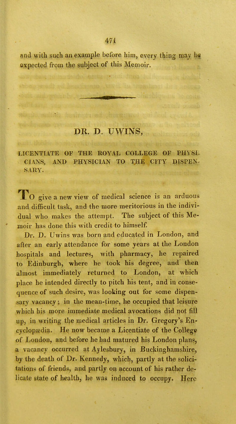 and with such an example before him, every thing may b« oxpected from the subject of this Memoir. DR. D. UWINS, LICENTIATE OF THE ROYAL COLLEGE OF PHYSI- CIANS, AND PHYSICIAN TO THE CITY DISPEN- SARY. To give a new view of medical science is an arduous and difficult task, and the more meritorious in the indivi- dual who makes the attempt. The subject of this Me- moir has done this with credit to himself. Dr. D. Uwins was born and educated in London, and after an early attendance for some years at the London hospitals and lectures, with pharmacy, he repaired to Edinburgh, where he took his degree, and then almost immediately returned to London, at which place he intended directly to pitch his tent, and in conse- quence of such desire, was looking out for some dispen- sary vacancy; in the mean-time, he occupied that leisure which his more immediate medical avocations did not fill up, in writing the medical articles in Dr. Gregory's En- cyclopaedia. He now became a Licentiate of the College of London, and before he had matured his London plans, a vacancy occurred at Aylesbury, in Buckinghamshire, by the death of Dr. Kennedy, which, partly at the solici- tations of friends, and partly on account of his rather de- licate state of health, he was induced to occupy. Here