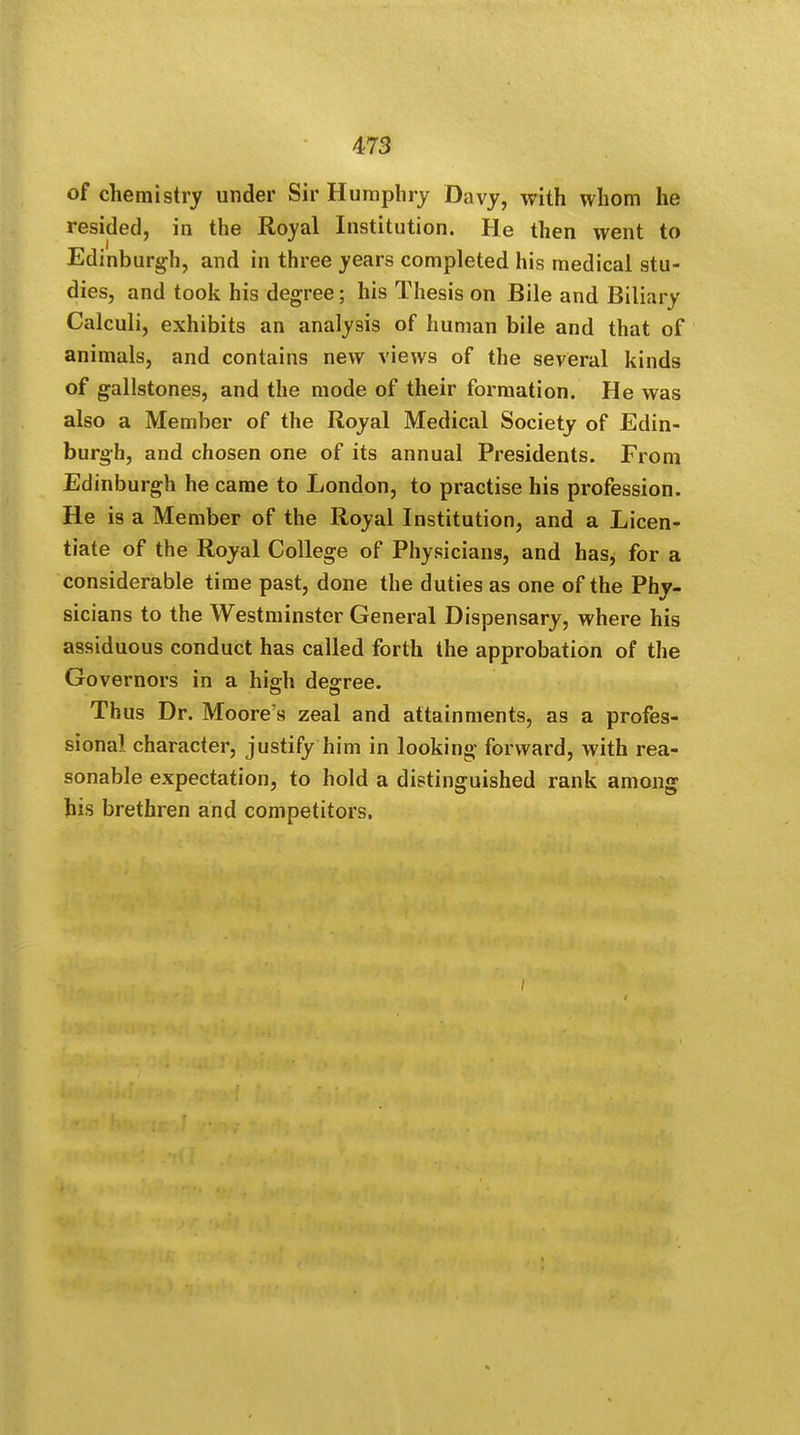 of chemistry under Sir Humphry Davy, with whom he resided, in the Royal Institution. He then went to Edinburgh, and in three years completed his medical stu- dies, and took his degree; his Thesis on Bile and Biliary Calculi, exhibits an analysis of human bile and that of animals, and contains new views of the several kinds of gallstones, and the mode of their formation. He was also a Member of the Royal Medical Society of Edin- burgh, and chosen one of its annual Presidents. From Edinburgh he came to London, to practise his profession. He is a Member of the Royal Institution, and a Licen- tiate of the Royal College of Physicians, and has, for a considerable time past, done the duties as one of the Phy- sicians to the Westminster General Dispensary, where his assiduous conduct has called forth the approbation of the Governors in a hig;h degree. Thus Dr. Moore's zeal and attainments, as a profes- sional character, justify him in looking forward, with rea- sonable expectation, to hold a distinguished rank among his brethren and competitors.