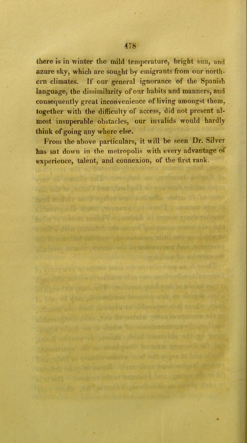 there is in winter the mild temperature, bright sun, and azure sky, which are sought by emigrants from our north- ern climates. If our general ignorance of the Spanish language, the dissimilarity of our habits and manners, and consequently great inconvenience of living amongst them, together with the difficulty of access, did not present al- most insuperable obstacles, our invalids would hardly think of going any where else. From the above particulars, it will be seen Dr. Silver has sat down in the metropolis with every advantage of experience, talent, and connexion, of the first rank.