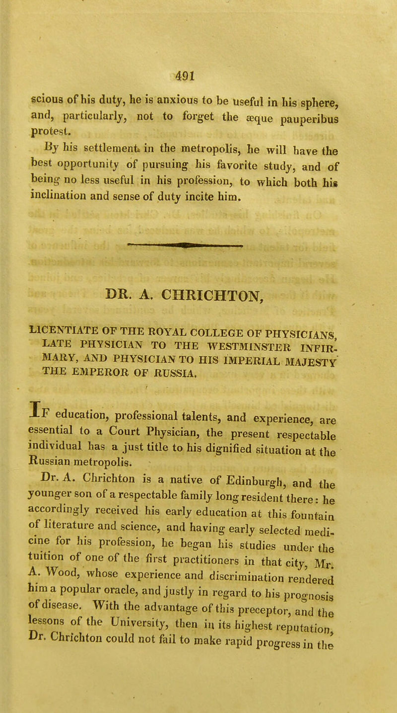 scious of his duty, he is anxious to be useful in his sphere, and, particularly, not to forget the aeque pauperibus protest. By his settlement in the metropolis, he will have the best opportunity of pursuing his favorite study, and of being no less useful in his profession, to which both his inclination and sense of duty incite him. DR. A. CHRICHTON, LICENTIATE OF THE ROYAL COLLEGE OF PHYSICIANS LATE PHYSICIAN TO THE WESTMINSTER INFIrI MARY, AND PHYSICIAN TO HIS IMPERIAL MAJESTY THE EMPEROR OF RUSSIA. If education, professional talents, and experience, are essential to a Court Physician, the present respectable individual has a just title to his dignified situation at the Russian metropolis. Dr. A. Chrichton is a native of Edinburgh, and the younger son of a respectable family long resident there: he accordingly received his early education at this fountain of literature and science, and having early selected medi- cine for his profession, he began his studies under the tuition of one of the first practitioners in that city, Mr. A. Wood, whose experience and discrimination rendered him a popular oracle, and justly in regard to his prognosis of disease. With the advantage of this preceptor, and the lessons of the University, then iU its highest reputation Dr. Chrichton could not fail to make rapid progress in the