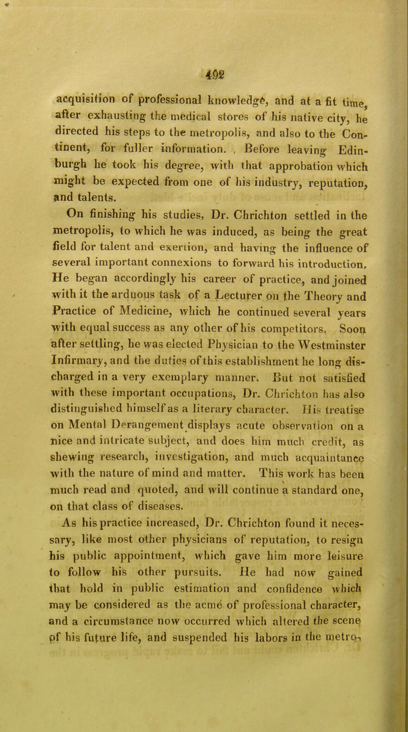 acquisition of professional knowledge, and at a fit time, after exhausting the medical stores of his native city, he directed his steps to the metropolis, and also to the Con- tinent, for fuller information. , Before leaving Edin- burgh he took his degree, with that approbation which might be expected from one of his industry, reputation, and talents. On finishing his studies, Dr. Chrichton settled in the metropolis, to which he was induced, as being the great field for talent and exertion, and having the influence of several important connexions to forward his introduction. He began accordingly his career of practice, and joined with it the arduous task of a Lecturer on the Theory and Practice of Medicine, which he continued several years with equal success as any other of his competitors. Soon after settling, he was elected Physician to the Westminster Infirmary, and the duties of this establishment he long dis- charged in a very exemplary manner. But not satisfied with these important occupations, Dr. Chrichton has also distinguished himself as a literary character. His treatise on Mental Derangement displays acute observation on a nice and intricate subject, and does him much credit, as shewing research, investigation, and much acquaintance with the nature of mind and matter. This work has been much read and quoted, and will continue a standard one, on that class of diseases. As his practice increased, Dr. Chrichton found it neces- sary, like most other physicians of reputation, to resign his public appointment, which gave him more leisure to follow his other pursuits. He had now gained that hold in public estimation and confidence which may be considered as the acme of professional character, and a circumstance now occurred which altered the scenq pf his future life, and suspended his labors in the metro-,