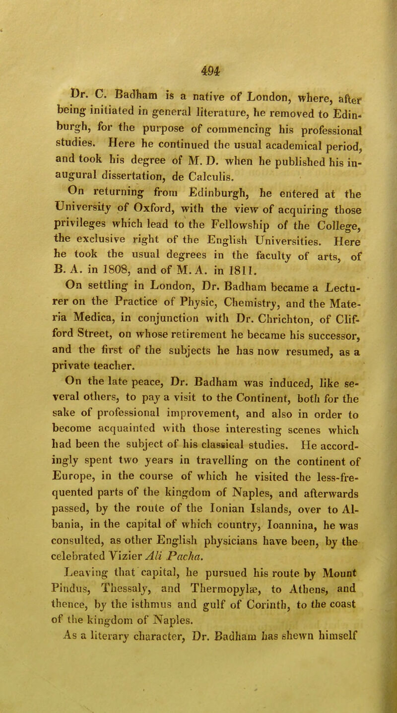 Dr. C. Badham is a native of London, where, after being initiated in general literature, he removed to Edin- burgh, for the purpose of commencing his professional studies. Here he continued the usual academical period, and took his degree of M. D. when he published his in- augural dissertation, de Calculis. On returning from Edinburgh, he entered at the University of Oxford, with the view of acquiring those privileges which lead to the Fellowship of the College, the exclusive right of the English Universities. Here he took the usual degrees in the faculty of arts, of B. A. in 1808, and of M. A. in 1811. On settling in London, Dr. Badham became a Lectu- rer on the Practice of Physic, Chemistry, and the Mate- ria Medica, in conjunction with Dr. Chrichton, of Clif- ford Street, on whose retirement he became his successor, and the first of the subjects he has now resumed, as a private teacher. On the late peace, Dr. Badham was induced, like se- veral others, to pay a visit to the Continent, both for the sake of professional improvement, and also in order to become acquainted with those interesting scenes which had been the subject of his classical studies. He accord- ingly spent two years in travelling on the continent of Europe, in the course of which he visited the less-fre- quented parts of the kingdom of Naples, and afterwards passed, by the route of the Ionian Islands, over to Al- bania, in the capital of which country, Ioannina, he was consulted, as other English physicians have been, by the celebrated Vizier All Pacha. Leaving that capital, he pursued his route by Mount Pindus, Thessaly, and Thermopylae, to Athens, and thence, by the isthmus and gulf of Corinth, to the coast of the kingdom of Naples. As a literary character, Dr. Badham has shewn himself