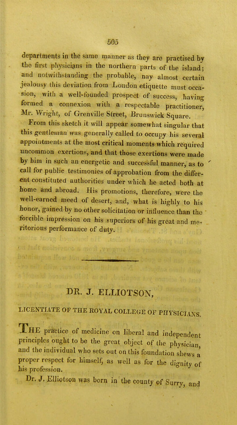 departments in the same manner as they are practised by the first physicians in the northern parts of the island; and notwithstanding the probable, nay almost certain jealousy this deviation from London etiquette must occa- sion, with a well-founded prospect of success, having formed a connexion with a respectable practitioner, Mr. Wright, of Grenville Street, Brunswick Square. From this sketch it will appear somewhat singular that this gentleman was generally called to occupy his several appointments at the most critical moments which required uncommon exertions, and that those exertions were made by him in such an energetic and successful manner, as to ' call for public testimonies of approbation from the differ- ent constituted authorities under which he acted both at home and abroad. His promotions, therefore, were the well-earned meed of desert, and, what is highly to his honor, gained by no other solicitation or influence than the forcible impression on his superiors of his great and me- ritorious performance of duty. DR. J. ELLIOTSON, LICENTIATE OF THE ROYAL COLLEGE OF PHYSICIANS. THE practice of medicine on liberal and independent principles ought to be the great object of the physician and the individual who sets out on this foundation shews a proper respect for himself, as well as for the dignity of his profession. Dr. J. Elliotson was born in the county of Surry, and