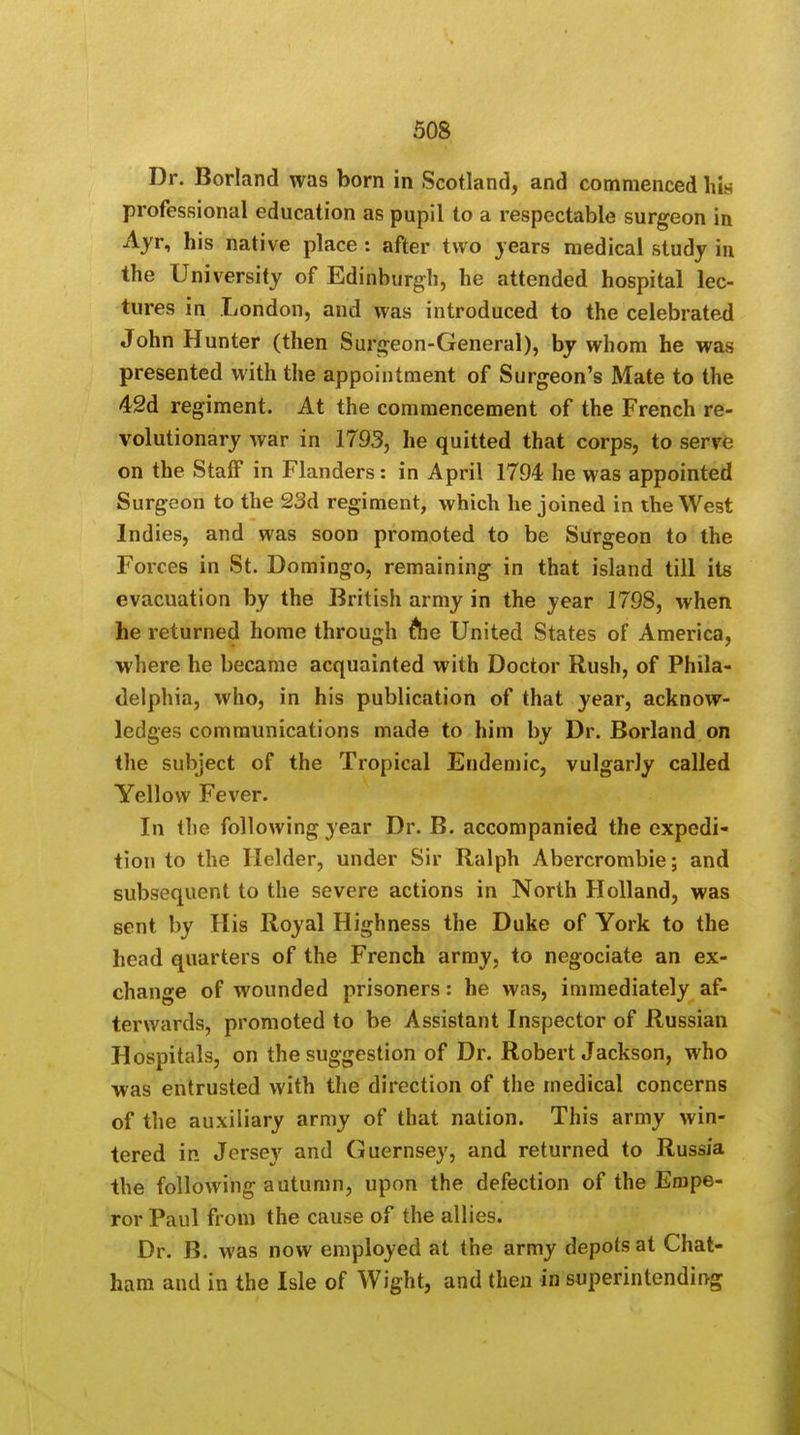 Dr. Borland was born in Scotland, and commenced his professional education as pupil to a respectable surgeon in Ayr, his native place: after two years medical study in the University of Edinburgh, he attended hospital lec- tures in London, and was introduced to the celebrated John Hunter (then Surgeon-General), by whom he was presented with the appointment of Surgeon's Mate to the 42d regiment. At the commencement of the French re- volutionary war in 1793, he quitted that corps, to serve on the Staff* in Flanders: in April 1794 he was appointed Surgeon to the 23d regiment, which he joined in the West Indies, and was soon promoted to be Surgeon to the Forces in St. Domingo, remaining in that island till its evacuation by the British army in the year 1798, when he returned home through ftie United States of America, where he became acquainted with Doctor Rush, of Phila- delphia, who, in his publication of that year, acknow- ledges communications made to him by Dr. Borland on the subject of the Tropical Endemic, vulgarly called Yellow Fever. In the following year Dr. B. accompanied the expedi- tion to the Helder, under Sir Ralph Abercrombie; and subsequent to the severe actions in North Holland, was sent by His Royal Highness the Duke of York to the head quarters of the French army, to negociate an ex- change of wounded prisoners: he was, immediately af- terwards, promoted to be Assistant Inspector of Russian Hospitals, on the suggestion of Dr. Robert Jackson, who was entrusted with the direction of the medical concerns of the auxiliary army of that nation. This army win- tered in Jersey and Guernsey, and returned to Russia the following autumn, upon the defection of the Empe- ror Paul from the cause of the allies. Dr. B. was now employed at the army depots at Chat- ham and in the Isle of Wight, and then in superintending