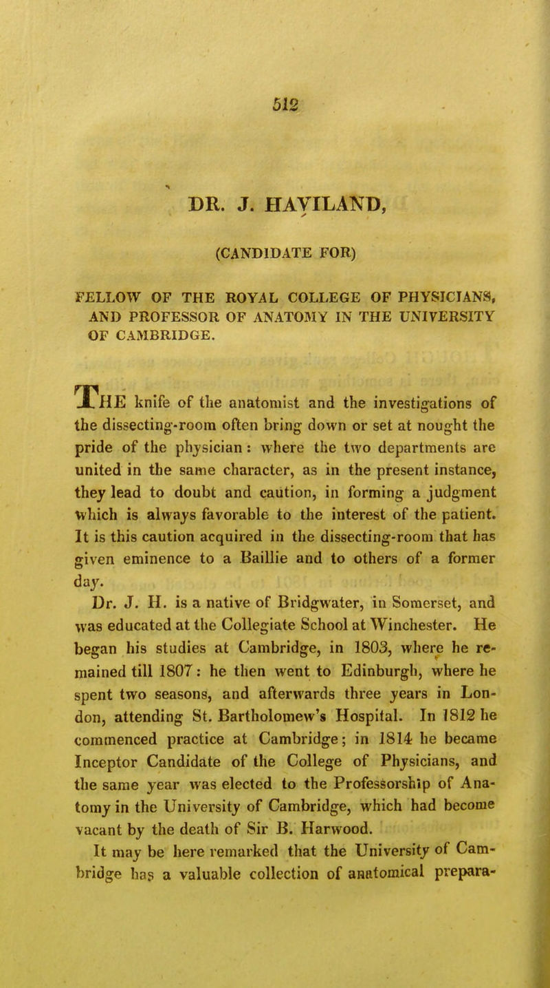 DR. J. HAVILAND, (CANDIDATE FOR) FELLOW OF THE ROYAL COLLEGE OF PHYSICIANS, AND PROFESSOR OF ANATOMY IN THE UNIVERSITY OF CAMBRIDGE. The knife of the anatomist and the investigations of the dissecting-room often bring down or set at nought the pride of the physician : where the two departments are united in the same character, as in the present instance, they lead to doubt and caution, in forming a judgment which is always favorable to the interest of the patient. It is this caution acquired in the dissecting-room that has given eminence to a Baillie and to others of a former day. Dr. J. H. is a native of Bridgwater, in Somerset, and was educated at the Collegiate School at Winchester. He began his studies at Cambridge, in 1803, where he re- mained till 1807: he then went to Edinburgh, where he spent two seasons, and afterwards three years in Lon- don, attending St. Bartholomew's Hospital. In 1812 he commenced practice at Cambridge; in 1814 he became Inceptor Candidate of the College of Physicians, and the same year was elected to the Professorship of Ana- tomy in the University of Cambridge, which had become vacant by the death of Sir B. Harwood. It may be here remarked that the University of Cam- bridge has a valuable collection of anatomical prepara-