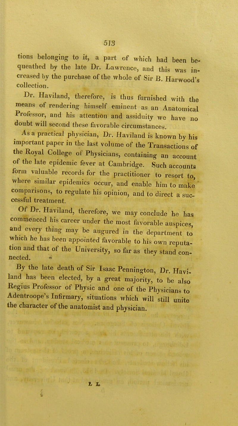 tions belonging to it, a part of which had been be- queathed by the late Dr. Lawrence, and this was in- creased by the purchase of the whole of Sir B. Harwood's collection. Dr. Haviland, therefore, is thus furnished with the means of rendering himself eminent as an Anatomical Professor, and his attention and assiduity we have no doubt will second these favorable circumstances. As a practical physician, Dr. Haviland is known by his important paper in the last volume of the Transactions of the Royal College of Physicians, containing an account of the late epidemic fever at Cambridge. Such accounts form valuable records for the practitioner to resort to, where similar epidemics occur, and enable him to make comparisons, to regulate his opinion, and to direct a sue cessful treatment. Of Dr. Haviland, therefore, we may conclude he has commenced his career under the most favorable auspices and every thing may be augured in the department to which he has been appointed favorable to his own reputa- tion and that of the University, so far as they stand con- nected. By the late death of Sir Isaac Pennington, Dr. Havi- land has been elected, by a great majority, to be also Regius Professor of Physic and one of the Physicians to Adentroope's Infirmary, situations which will still unite the character of the anatomist and physician. L h.