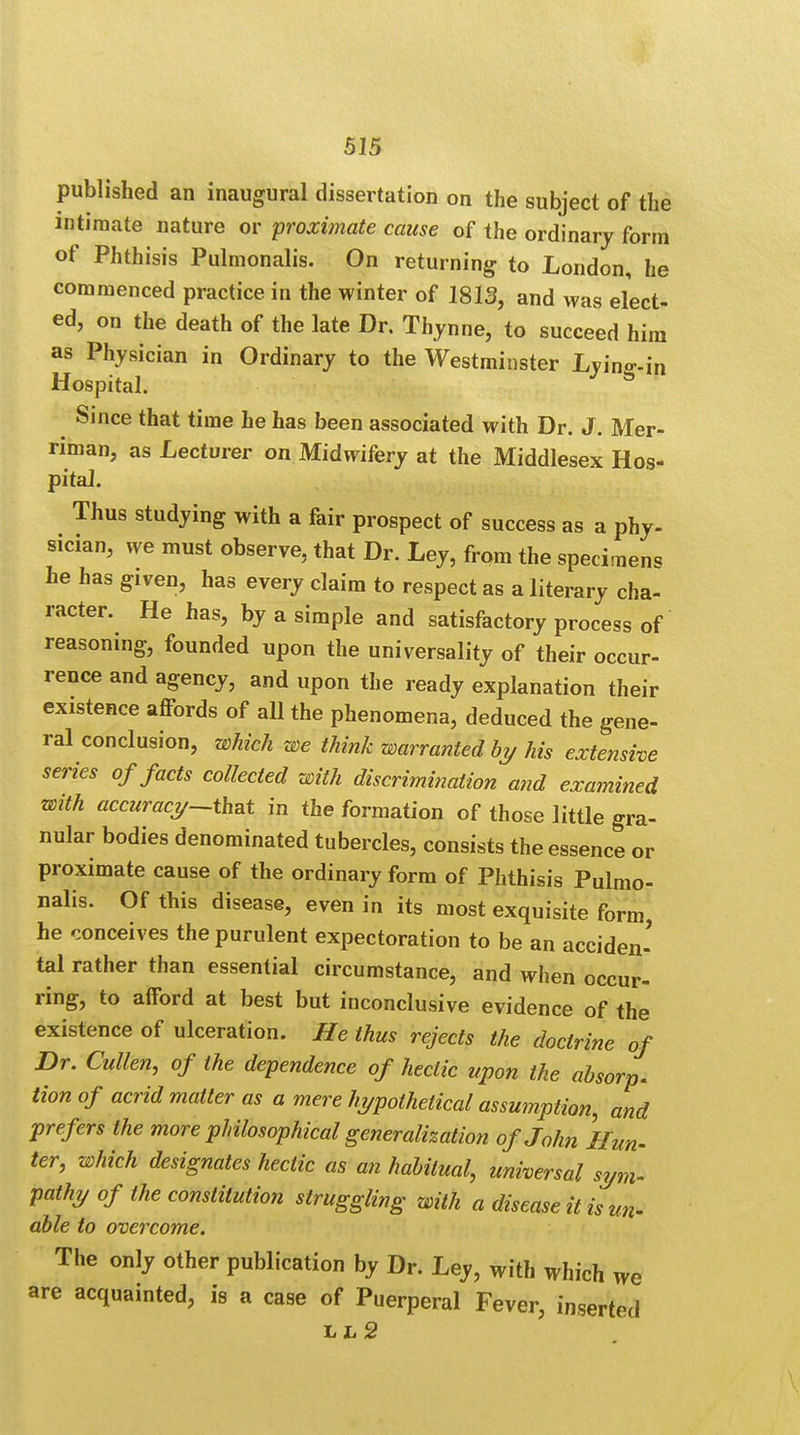 published an inaugural dissertation on the subject of the intimate nature or proximate cause of the ordinary form of Phthisis Pulmonalis. On returning to London, he commenced practice in the winter of 1813, and was elect- ed, on the death of the late Dr. Thynne, to succeed him as Physician in Ordinary to the Westminster Lyin--in Hospital. Since that time he has been associated with Dr. J. Mer- riman, as Lecturer on Midwifery at the Middlesex Hos- pital. Thus studying with a fair prospect of success as a phy- sician, we must observe, that Dr. Ley, from the specimens he has given, has every claim to respect as a literary cha- racter. He has, by a simple and satisfactory process of reasoning, founded upon the universality of their occur- rence and agency, and upon the ready explanation their existence affords of all the phenomena, deduced the gene- ral conclusion, which we think warranted by his extensive series of facts collected with discrimination and examined with accuracy—that in the formation of those little gra- nular bodies denominated tubercles, consists the essence or proximate cause of the ordinary form of Phthisis Pulmo- nalis. Of this disease, even in its most exquisite form, he conceives the purulent expectoration to be an acciden- tal rather than essential circumstance, and when occur- ring, to afford at best but inconclusive evidence of the existence of ulceration. He thus rejects the doctrine of Dr. Cullen, of the dependence of hectic upon the absorp. Hon of acrid matter as a mere hypothetical assumption, and prefers the more philosophical generalization of John Hun- ter, which designates hectic as an habitual, universal sym- pathy of the constitution struggling with a disease it is un- able to overcome. The only other publication by Dr. Ley, with which we are acquainted, is a case of Puerperal Fever, inserted ll 2