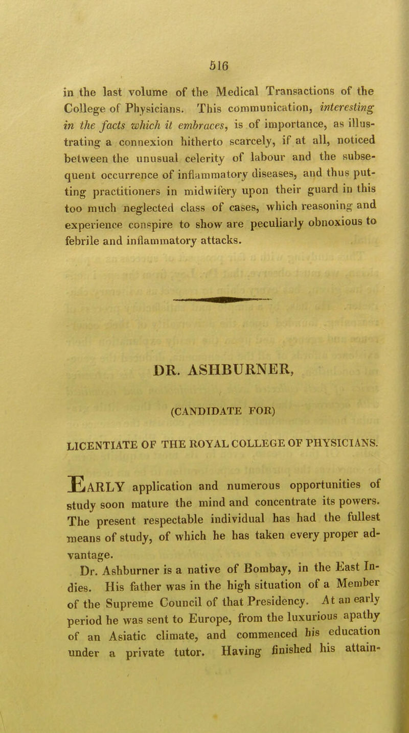 in the last volume of the Medical Transactions of the College of Physicians. This communication, interesting in the facts which it embraces, is of importance, as illus- trating a connexion hitherto scarcely, if at all, noticed between the unusual celerity of labour and the subse- quent occurrence of inflammatory diseases, and thus put- ting practitioners in midwifery upon their guard in this too much neglected class of cases, which reasoning and experience conspire to show are peculiarly obnoxious to febrile and inflammatory attacks. DR. ASIIBURNER, (CANDIDATE FOR) LICENTIATE OF THE ROYAL COLLEGE OF PHYSICIANS. EaRLY application and numerous opportunities of study soon mature the mind and concentrate its powers. The present respectable individual has had the fullest means of study, of which he has taken every proper ad- vantage. Dr. Ashburner is a native of Bombay, in the East In- dies. His father was in the high situation of a Member of the Supreme Council of that Presidency. At an early period he was sent to Europe, from the luxurious apathy of an Asiatic climate, and commenced his education under a private tutor. Having finished his attain-