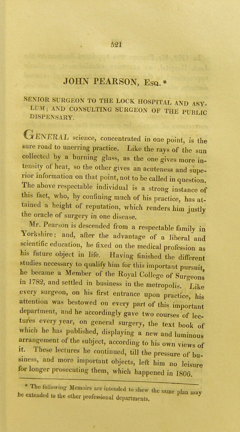 JOHN PEARSON, Esq.* SENIOR SURGEON TO THE LOCK HOSPITAL AND ASY- LUM ; AND CONSULTING SURGEON OF THE PUBf TC DISPENSARY. GENERAL science, concentrated in one point, is the sure road to unerring practice. Like the rays of the sun collected by a burning glass, a8 the one gives more in- tensity of heat, so the other gives an acuteness and supe- rior information on that point, not to be called in question. The above respectable individual is a strong instance of this fact, who, by confining much of his practice, has at- tained a height of reputation, which renders him justly the oracle of surgery in one disease. Mr. Pearson is descended from a respectable family in Yorkshire; and, after the advantage of a liberal and scientific education, he fixed on the medical profession as his future object in life. Having finished the different studies necessary to qualify him for this important pursuit he became a Member of the Royal College of Surgeons' in 1782, and settled in business in the metropolis, ^ike every surgeon, on his first entrance upon practice, his attention was bestowed on every part of this important department, and he accordingly gave two courses of lec- tures every year, on general surgery, the text book of which he has published, displaying a new and luminous arrangement of the subject, according to his own views of it. These lectures he continued, till the pressure of bu- siness, and more important objects, left him no leisure for longer prosecuting them, which happened in 1806. * The following Memoirs are intended to shew the same p^TmTv be extended to the other professional departments.