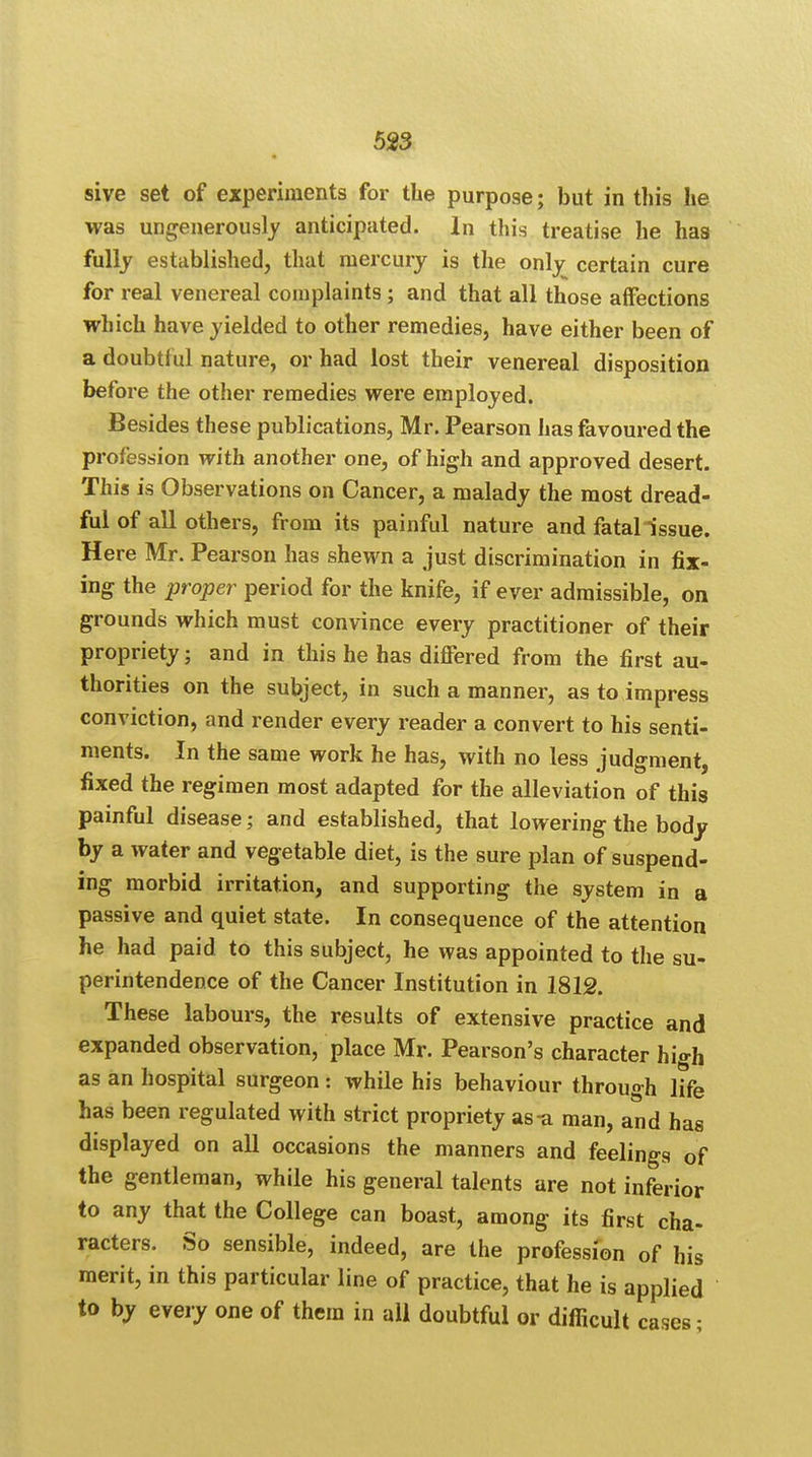 5*3 sive set of experiments for the purpose; but in this he was ungenerously anticipated. In this treatise he has fully established, that mercury is the only certain cure for real venereal complaints; and that all those affections which have yielded to other remedies, have either been of a doubtful nature, or had lost their venereal disposition before the other remedies were employed. Besides these publications, Mr. Pearson has favoured the profession with another one, of high and approved desert. This is Observations on Cancer, a malady the most dread- ful of all others, from its painful nature and fatal issue. Here Mr. Pearson has shewn a just discrimination in fix- ing the proper period for the knife, if ever admissible, on grounds which must convince every practitioner of their propriety; and in this he has differed from the first au- thorities on the subject, in such a manner, as to impress conviction, and render every reader a convert to his senti- ments. In the same work he has, with no less judgment, fixed the regimen most adapted for the alleviation of this painful disease; and established, that lowering the body by a water and vegetable diet, is the sure plan of suspend- ing morbid irritation, and supporting the system in a passive and quiet state. In consequence of the attention he had paid to this subject, he was appointed to the su- perintendence of the Cancer Institution in 1812. These labours, the results of extensive practice and expanded observation, place Mr. Pearson's character hi«-h as an hospital surgeon: while his behaviour through life has been regulated with strict propriety as-a man, and has displayed on all occasions the manners and feelings of the gentleman, while his general talents are not inferior to any that the College can boast, among its first cha- racters. So sensible, indeed, are the profession of his merit, in this particular line of practice, that he is applied to by every one of them in all doubtful or difficult cases •