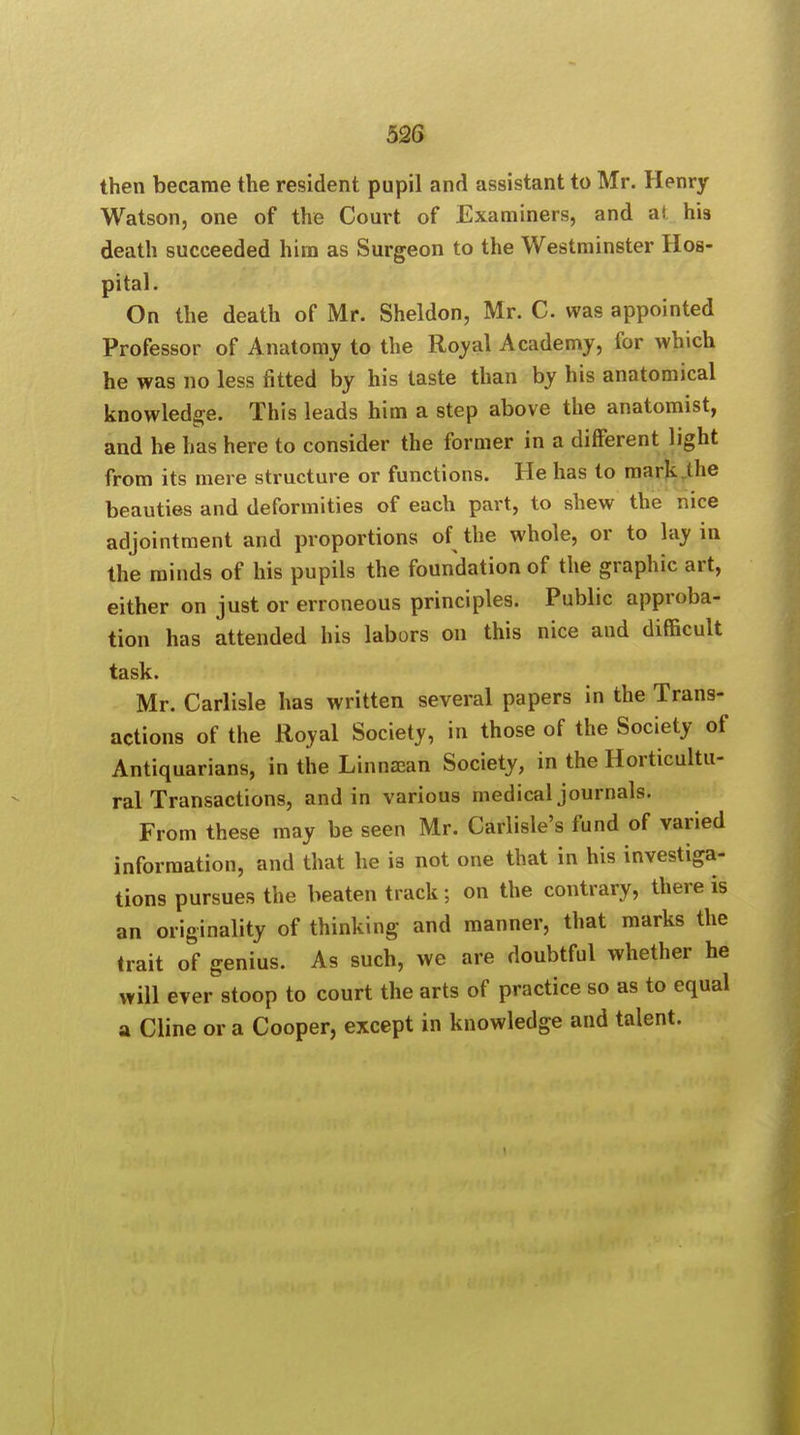 then became the resident pupil and assistant to Mr. Henry Watson, one of the Court of Examiners, and a( his death succeeded him as Surgeon to the Westminster Hos- pital. On the death of Mr. Sheldon, Mr. C. was appointed Professor of Anatomy to the Royal Academy, for which he was no less fitted by his taste than by his anatomical knowledge. This leads him a step above the anatomist, and he has here to consider the former in a different light from its mere structure or functions. He has to mark (lie beauties and deformities of each part, to shew the nice adjointment and proportions of the whole, or to lay in the minds of his pupils the foundation of the graphic art, either on just or erroneous principles. Public approba- tion has attended his labors on this nice and difficult task. Mr. Carlisle has written several papers in the Trans- actions of the Royal Society, in those of the Society of Antiquarians, in the Linna;an Society, in the Horticultu- ral Transactions, and in various medical journals. From these may be seen Mr. Carlisle's fund of varied information, and that he is not one that in his investiga- tions pursues the beaten track; on the contrary, there is an originality of thinking and manner, that marks the trait of genius. As such, we are doubtful whether he will ever stoop to court the arts of practice so as to equal a Cline or a Cooper, except in knowledge and talent.