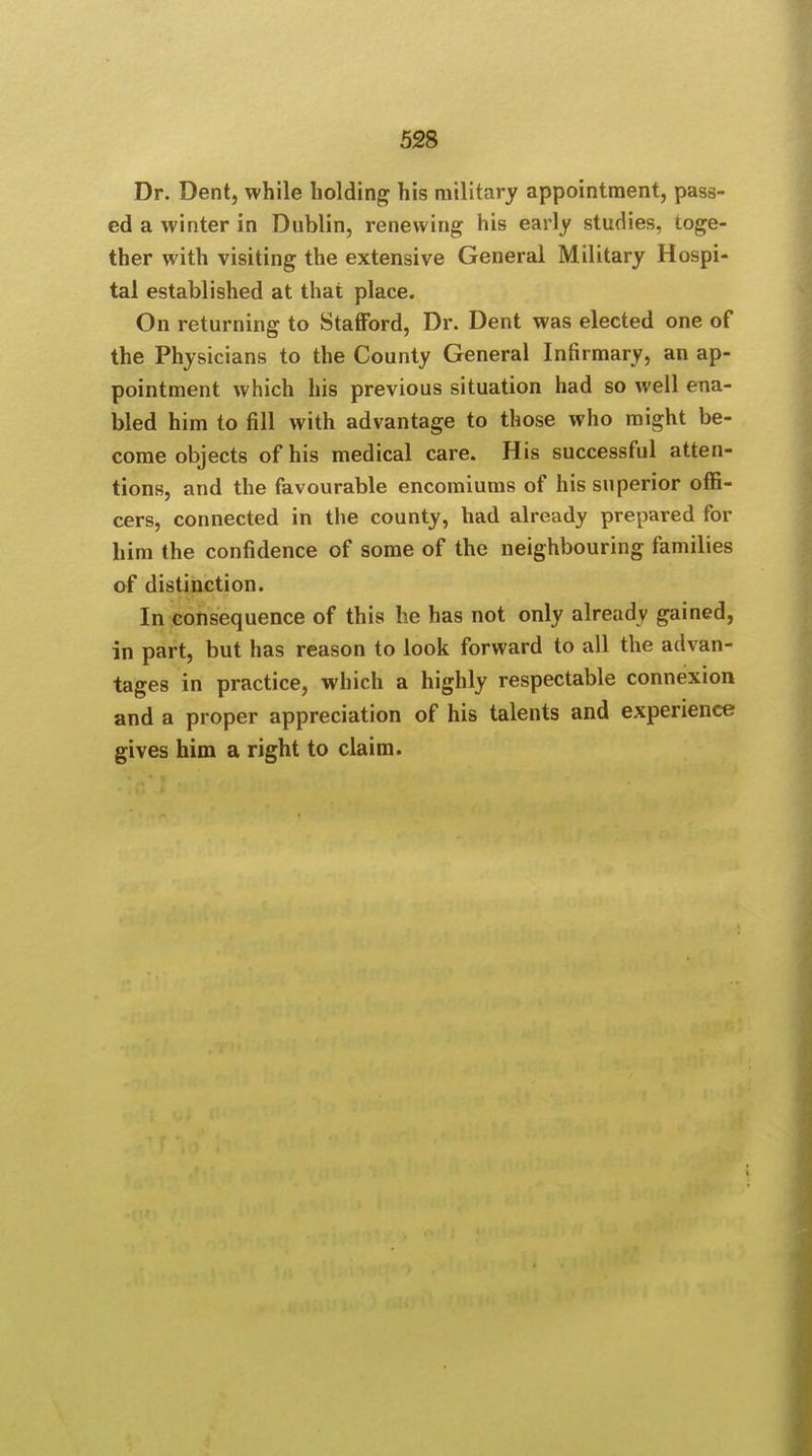 Dr. Dent, while holding his military appointment, pass- ed a winter in Dublin, renewing his early studies, toge- ther with visiting the extensive General Military Hospi- tal established at that place. On returning to Stafford, Dr. Dent was elected one of the Physicians to the County General Infirmary, an ap- pointment which his previous situation had so well ena- bled him to fill with advantage to those who might be- come objects of his medical care. His successful atten- tions, and the favourable encomiums of his superior offi- cers, connected in the county, had already prepared for him the confidence of some of the neighbouring families of distinction. In consequence of this he has not only already gained, in part, but has reason to look forward to all the advan- tages in practice, which a highly respectable connexion and a proper appreciation of his talents and experience gives him a right to claim.