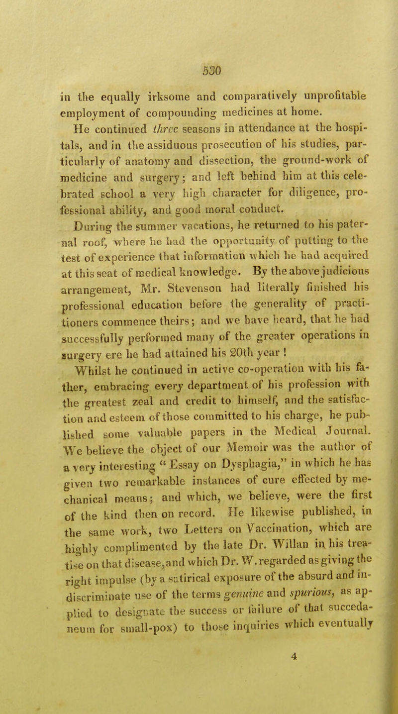 in the equally irksome and comparatively unprofitable employment of compounding medicines at home. He continued three seasons in attendance at the hospi- tals, and in the assiduous prosecution of his studies, par- ticularly of anatomy and dissection, the ground-work of medicine and surgery; and left behind him at this cele- brated school a very high character for diligence, pro- fessional ability, and good moral conduct. During the summer vacations, he returned to his pater- nal roof, where he had the opportunity of putting to the test of experience that information which he had acquired at this seat of medical knowledge. By the above judicious arrangement, Mr. Stevenson had literally finished his professional education before the generality of practi- tioners commence theirs; and we have heard, that lie had successfully performed many of the greater operations in surgery ere he had attained his 20th year ! Whilst he continued in active co-operation with his fa- ther, embracing every department of his profession with the greatest zeal and credit to himself, and the satisfac- tion and esteem of those committed to his charge, he pub- lished some valuable papers in the Medical Journal. We believe the object of our Memoir was the author of a very interesting  Essay on Dysphagia, in which he has given two remarkable instances of cure effected by me- chanical means; and which, we believe, were the first of the kind then on record. He likewise published, in the same work, two Letters on Vaccination, which are highly complimented by the late Dr. Willan in his trea- tise on that disease,and which Dr. W. regarded as giving the right impulse (by a satirical exposure of the absurd and in- discriminate use of the terms genuine and spurious, as ap- plied to designate the success or failure of that succeda- ncum for small-pox) to those inquiries which eventually