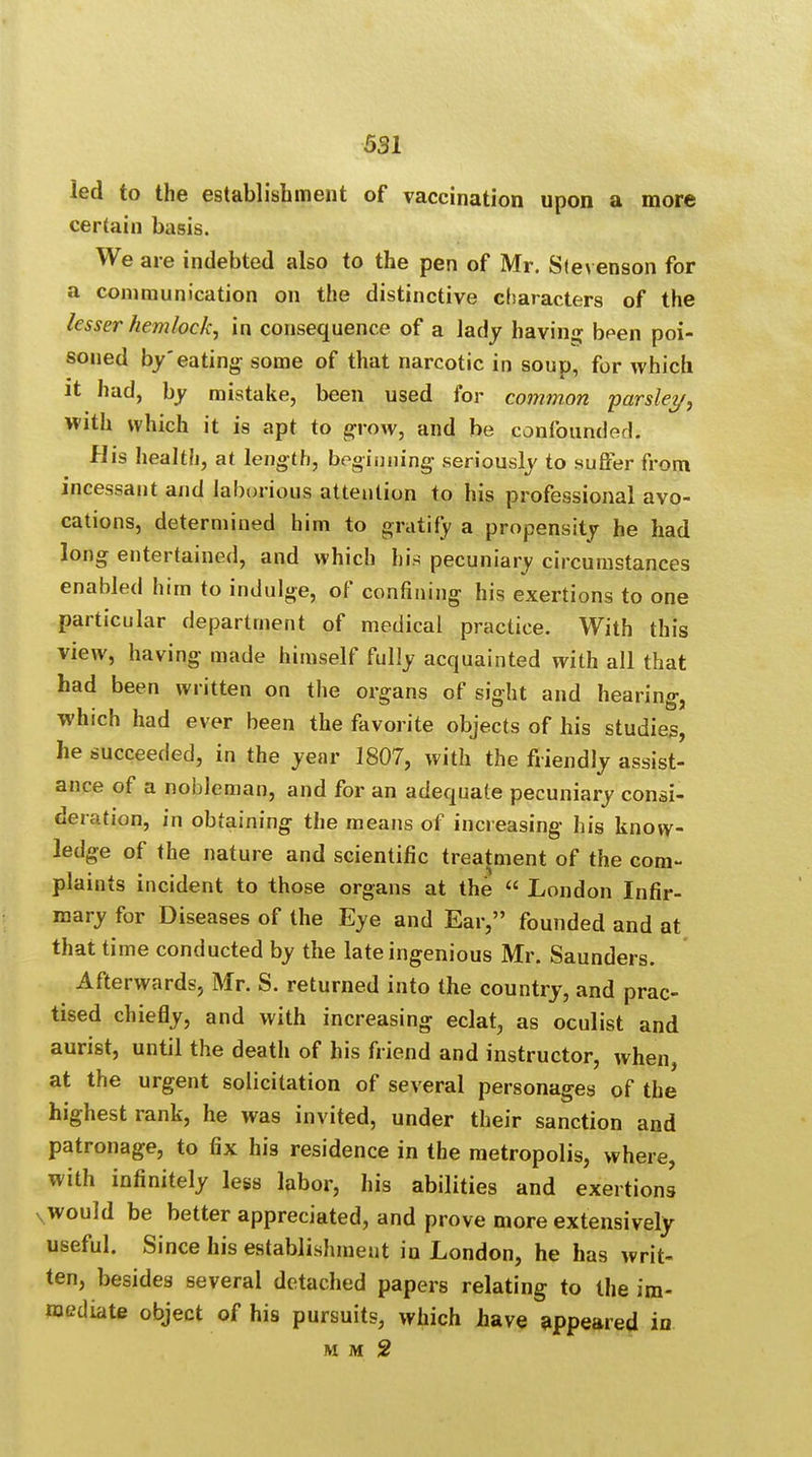 led to the establishment of vaccination upon a more certain basis. We are indebted also to the pen of Mr. Stevenson for a communication on the distinctive characters of the lesser hemlock, in consequence of a lady having been poi- soned by'eating some of that narcotic in soup, for which it had, by mistake, been used for common parsley, with which it is apt to grow, and be confounded; His health, at length, beginning seriously to suffer from incessant and laborious attention to his professional avo- cations, determined him to gratify a propensity he had long entertained, and which his pecuniary circumstances enabled him to indulge, of confining his exertions to one particular department of medical practice. With this view, having made himself fully acquainted with all that had been written on the organs of sight and hearing, which had ever been the favorite objects of his studies, he succeeded, in the year 1807, with the friendly assist- ance of a nobleman, and for an adequate pecuniary consi- deration, in obtaining the means of increasing his know- ledge of the nature and scientific treatment of the com- plaints incident to those organs at the « London Infir- mary for Diseases of the Eye and Ear, founded and at that time conducted by the late ingenious Mr. Saunders. Afterwards, Mr. S. returned into the country, and prac- tised chiefly, and with increasing eclat, as oculist and aurist, until the death of his friend and instructor, when, at the urgent solicitation of several personages of the highest rank, he was invited, under their sanction and patronage, to fix his residence in the metropolis, where, with infinitely less labor, his abilities and exertions would be better appreciated, and prove more extensively useful. Since his establishment in London, he has writ- ten, besides several detached papers relating to the im- mediate object of his pursuits, which have appeared in M M 2