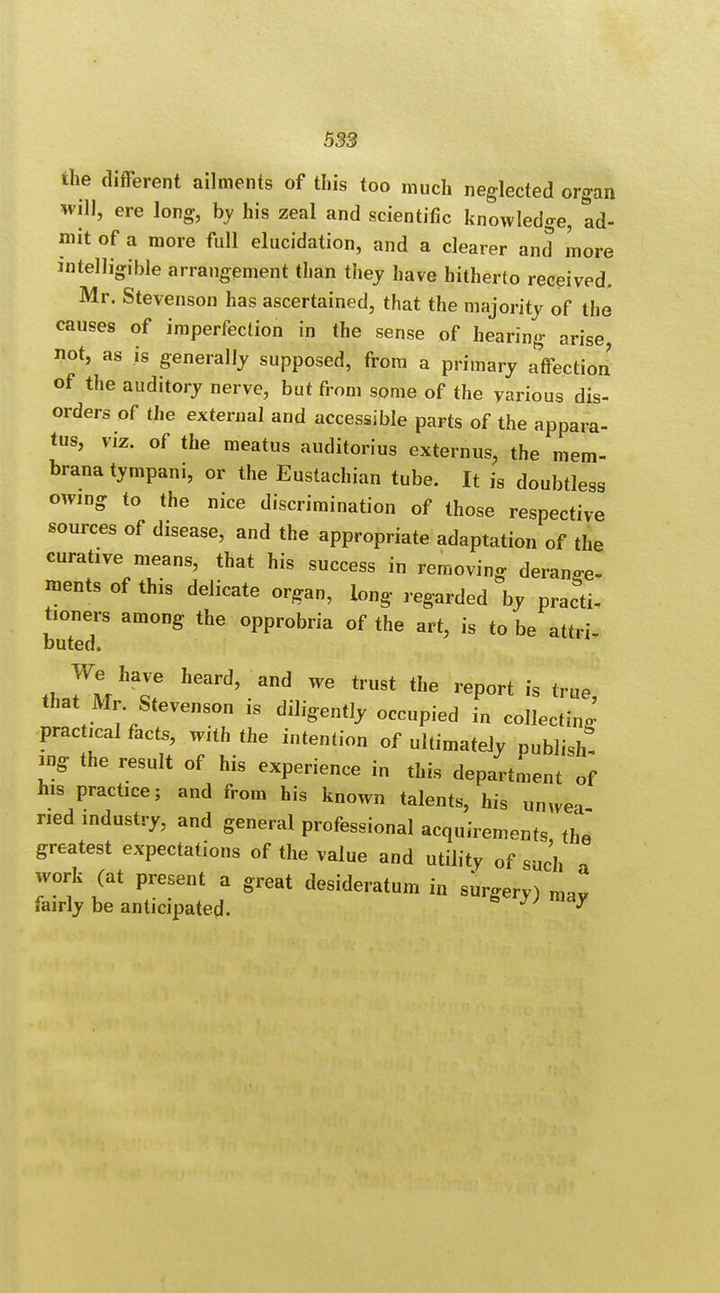 the different ailments of this too much neglected organ will, ere long, by his zeal and scientific knowledge, ad- mit of a more full elucidation, and a clearer and more intelligible arrangement than they have hitherto received. Mr. Stevenson has ascertained, that the majority of the causes of imperfection in the sense of hearing arise, not, as is generally supposed, from a primary affection of the auditory nerve, but from some of the various dis- orders of the external and accessible parts of the appara- tus, viz. of the meatus auditorius externus, the mem- brana tympani, or the Eustachian tube. It is doubtless owing to the nice discrimination of those respective sources of disease, and the appropriate adaptation of the curative means, that his success in removing derange- ments of this delicate organ, iong regarded by practi- tioners among the opprobria of the art, is to be attri- buted. tlJtf11^ Wd'.and We trust report is true, that Mr Stevenson is diligently occupied in collecting- practical facts, with the intention of ultimately publish! ing the result of his experience in this department of his practice; and from his known talents, his unvvea ned industry, and general professional acquirements the greatest expectations of the value and utility of such a work (at present a great desideratum in surgery) mav fairly be anticipated. S W n*y