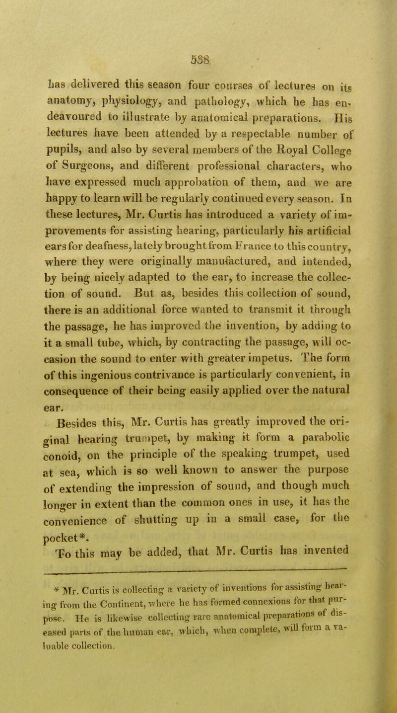 has delivered this season four courses of lectures on its anatomy, physiology, and pathology, which he has en- deavoured to illustrate by anatomical preparations. His lectures have been attended by a respectable number of pupils, and also by several members of the Royal College of Surgeons, and different professional characters, who have expressed much approbation of them, and we are happy to learn will be regularly continued every season. In these lectures, Mr. Curtis has introduced a variety of im- provements for assisting hearing, particularly his artificial earsfor deafness, lately brought from France to this country, where they were originally manufactured, and intended, by being nicely adapted to the ear, to increase the collec- tion of sound. But as, besides this collection of sound, there is an additional force wanted to transmit it through the passage, he has improved the invention, by adding to it a small tube, which, by contracting the passage, will oc- casion the sound to enter with greater impetus. The form of this ingenious contrivance is particularly convenient, in consequence of their being easily applied over the natural ear. Besides this, Mr. Curtis has greatly improved the ori- ginal hearing trumpet, by making it form a parabolic conoid, on the principle of the speaking trumpet, used at sea, which is so well known to answer the purpose of extending the impression of sound, and though much longer in extent than the common ones in use, it has the convenience of shutting up in a small case, for the pocket*. To this may be added, that Mr. Curtis has invented * Mr. Curtis is collecting a variety of inventions for assisting hear- ing from the Continent, where he has formed connexions for that pur- pose. He is likewise collecting rare anatomical preparations ef dis- eased parts of the human ear, which, when complete, will form a va- luable collection.