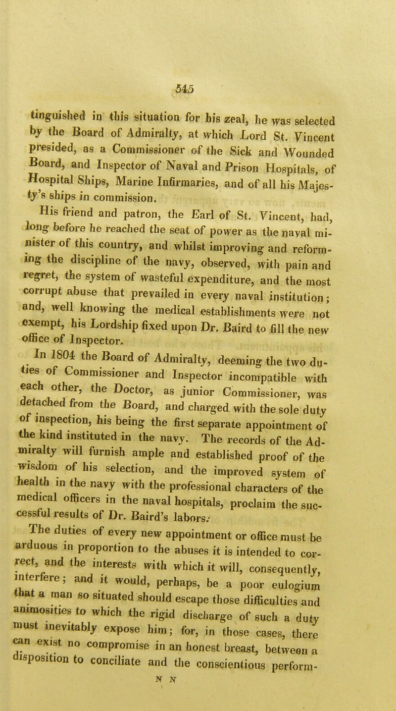 tinguished in this situation for his zeal, he was selected by the Board of Admiralty, at which Lord St. Vincent presided, as a Commissioner of the Sick and Wounded Board, and Inspector of Naval and Prison Hospitals, of Hospital Ships, Marine Infirmaries, and of all his Majes- ty's ships in commission. His friend and patron, the Earl of St. Vincent, had, long before he reached the seat of power as the naval mi- nister of this country, and whilst improving and reform- ing the discipline of the navy, observed, with pain and regret, the system of wasteful expenditure, and the most corrupt abuse that prevailed in every naval institution; and, well knowing the medical establishments were not exempt, his Lordship fixed upon Dr. Baird to fill the new office of Inspector. In 1804 the Board of Admiralty, deeming the two du- ties of Commissioner and Inspector incompatible with each other, the Doctor, as junior Commissioner, was detached from the Board, and charged with the sole duty of inspection, his being the first separate appointment of the kind instituted in the navy. The records of the Ad- miralty will furnish ample and established proof of the wisdom of his selection, and the improved system of health m the navy with the professional characters of the medical officers in the naval hospitals, proclaim the suc- cessful results of Dr. Baird's labors; The duties of every new appointment or office must be arduous in proportion to the abuses it is intended to cor- rect, and the interests with which it will, consequently, interfere; and it would, perhaps, be a poor eulogium that a man so situated should escape those difficulties and animosities to which the rigid discharge of such a duty must inevitably expose him; for, in those cases, there can exist no compromise in an honest breast, between a disposition to conciliate and the conscientious perform- N N