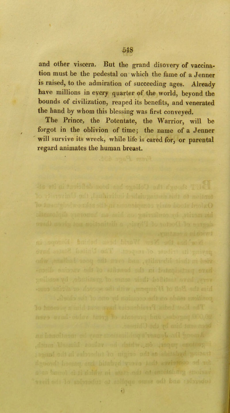 54S and other viscera. But the grand disovery of vaccina- tion must be the pedestal on which the fame of a Jenner is raised, to the admiration of succeeding ages. Already have millions in every quarter of the world, beyond the bounds of civilization, reaped its benefits, and venerated the hand by whom this blessing was first conveyed. The Prince, the Potentate, the Warrior, will be forgot in the oblivion of time; the name of a Jenner will survive its wreck, while life is cared for, or parental regard animates the human breast.