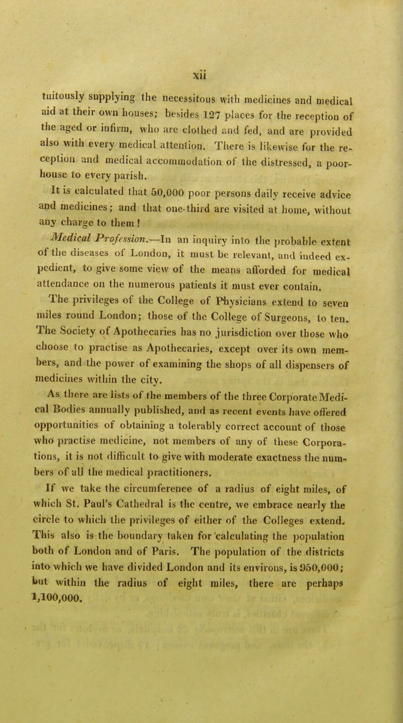 ■ • xu tuitously supplying the necessitous with medicines and medical aid at their own houses; besides 127 places for the reception of the aged or infirm, who are clothed and fed, and are provided also with every medical attention. There is likewise for the re- ception and medical accommodation of the distressed, a poor- house to every parish. It is calculated that 50,000 poor persons daily receive advice and medicines; and that one-third are visited at home, without any charge to them ! Medical Profession.—In an inquiry into the probable extent of the diseases of London, it must be relevant, and indeed ex- pedient, to give some view of the means afforded for medical attendance on the numerous patients it must ever contain. The privileges of the College of Physicians extend to seven miles round London; those of the College of Surgeons, to ten. The Society of Apothecaries has no jurisdiction over those who choose to practise as Apothecaries, except over its own mem- bers, and the power of examining the shops of all dispensers of medicines within the city. As there are lists of the members of the three Corporate Medi- cal Bodies annually published, and as recent events have offered opportunities of obtaining a tolerably correct account of those who practise medicine, not members of any of these Corpora- tions, it is not difficult to give with moderate exactness the num- bers of all the medical practitioners. If we take the circumference of a radius of eight miles, of which St. Paul's Cathedral is the centre, we embrace nearly the circle to which the privileges of either of the Colleges extend. This also is the boundary taken for calculating the population both of London and of Paris. The population of the districts into which we have divided London and its environs, is 950,000; but within the radius of eight miles, there are perhaps 1,100,000.