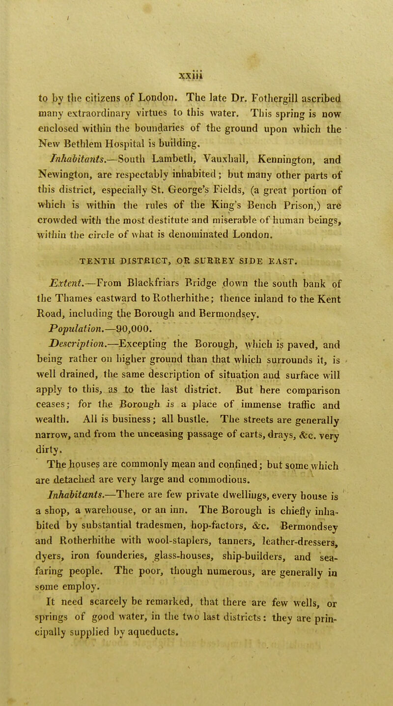 to by tho citizens of London. The late Dr. Fothergill ascribed many extraordinary virtues to this water. This spring is now enclosed within the boundaries of the ground upon which the New Bethlem Hospital is building. Inhabitants.—South Lambeth, Vauxhall, Kennington, and Newington, are respectably inhabited; but many other parts of this district, especially St. George's Fields, (a great portion of which is within the rules of the King's Bench Prison,) are crowded with the most destitute and miserable of human beings, within the circle of what is denominated London. TENTH DISTRICT, OR SURREY SIDE EAST. Extent.—From Blackfriars Bridge down the south bank of the Thames eastward to Rotherhithe; thence inland to the Kent Road, including the Boiough and Bermondsey. Population.—90,000. Description.—Excepting the Borough, which is paved, and being rather on higher ground than that which surrounds it, is well drained, the same description of situation and surface will apply to this, as to the last district. But here comparison ceases; for the Borough is a place of immense traffic and wealth. All is business; all bustle. The streets are generally narrow, and from the unceasing passage of carts, drays, &c. very dirty. The houses are commonly mean and confined; but some which are detached are very large and commodious. Inhabitants.—There are few private dwellings, every house is a shop, a warehouse, or an inn. The Borough is chiefly inha- bited by substantial tradesmen, hop-factors, &c. Bermondsey and Rotherhithe with wool-staplers, tanners, leather-dressers, dyers, iron founderies, glass-houses, ship-builders, and sea- faring people. The poor, though numerous, are generally in some employ. It need scarcely be remarked, that there are few wells, or springs of good water, in the two last districts: they are prin- cipally supplied by aqueducts.