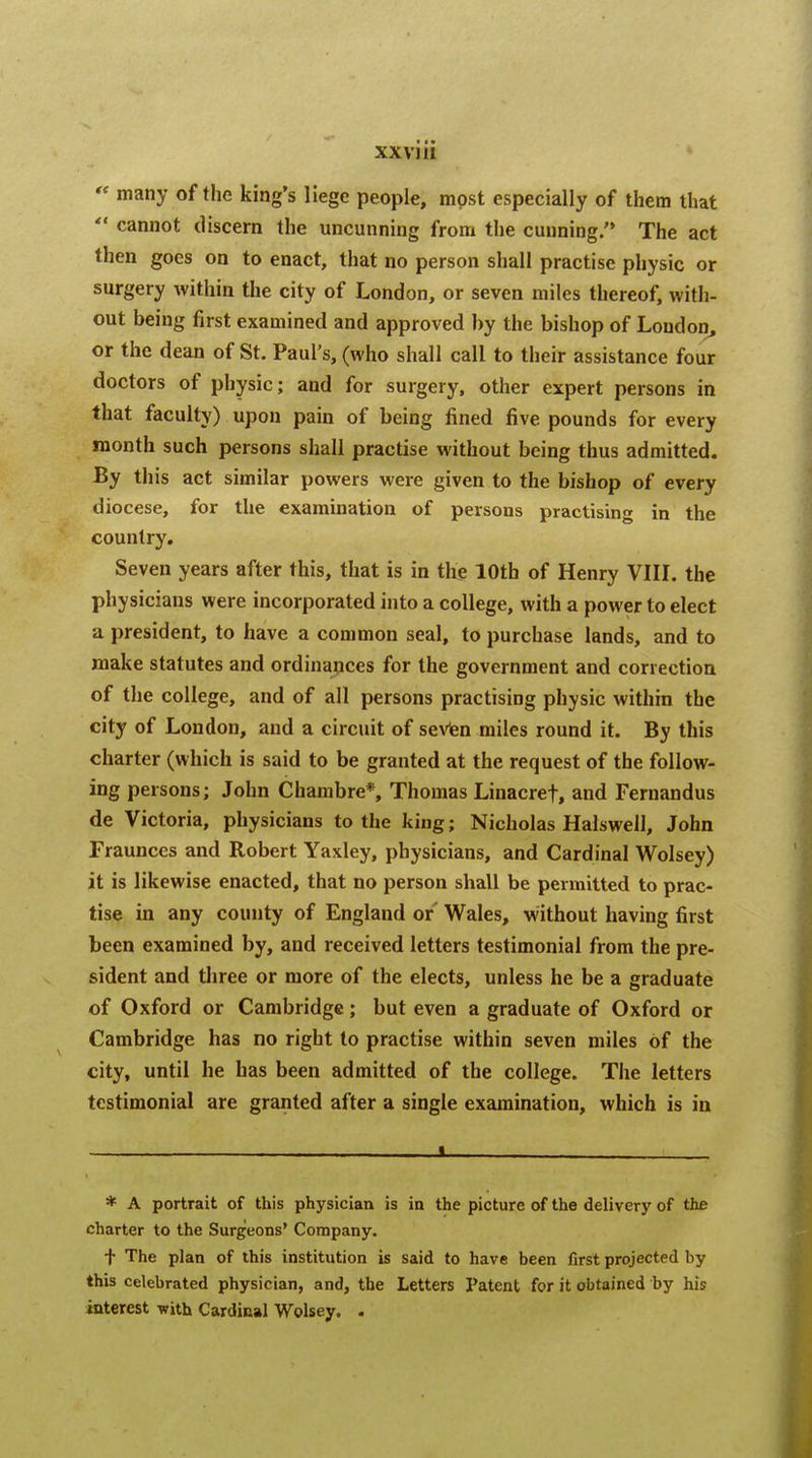 XXV] 11  many of the king's liege people, mpst especially of them that  cannot discern the uncunning from the cunning. The act then goes on to enact, that no person shall practise physic or surgery within the city of London, or seven miles thereof, with- out being first examined and approved by the bishop of Loudon, or the dean of St. Paul's, (who shall call to their assistance four doctors of physic; and for surgery, other expert persons in that faculty) upon pain of being fined five pounds for every month such persons shall practise without being thus admitted. By this act similar powers were given to the bishop of every diocese, for the examination of persons practising in the country. Seven years after this, that is in the 10th of Henry VIII. the physicians were incorporated into a college, with a power to elect a president, to have a common seal, to purchase lands, and to make statutes and ordinances for the government and correction of the college, and of all persons practising physic within the city of London, and a circuit of seven miles round it. By this charter (which is said to be granted at the request of the follow- ing persons; John Chambre*, Thomas Linacref, and Fernandus de Victoria, physicians to the king; Nicholas Halswell, John Fraunces and Robert Yaxley, physicians, and Cardinal Wolsey) it is likewise enacted, that no person shall be permitted to prac- tise in any county of England or Wales, without having first been examined by, and received letters testimonial from the pre- sident and three or more of the elects, unless he be a graduate of Oxford or Cambridge; but even a graduate of Oxford or Cambridge has no right to practise within seven miles of the city, until he has been admitted of the college. The letters testimonial are granted after a single examination, which is in ! . * A portrait of this physician is in the picture of the delivery of the charter to the Surgeons' Company. f The plan of this institution is said to have been first projected by this celebrated physician, and, the Letters Patent for it obtained by his interest with Cardinal Wolsey. .