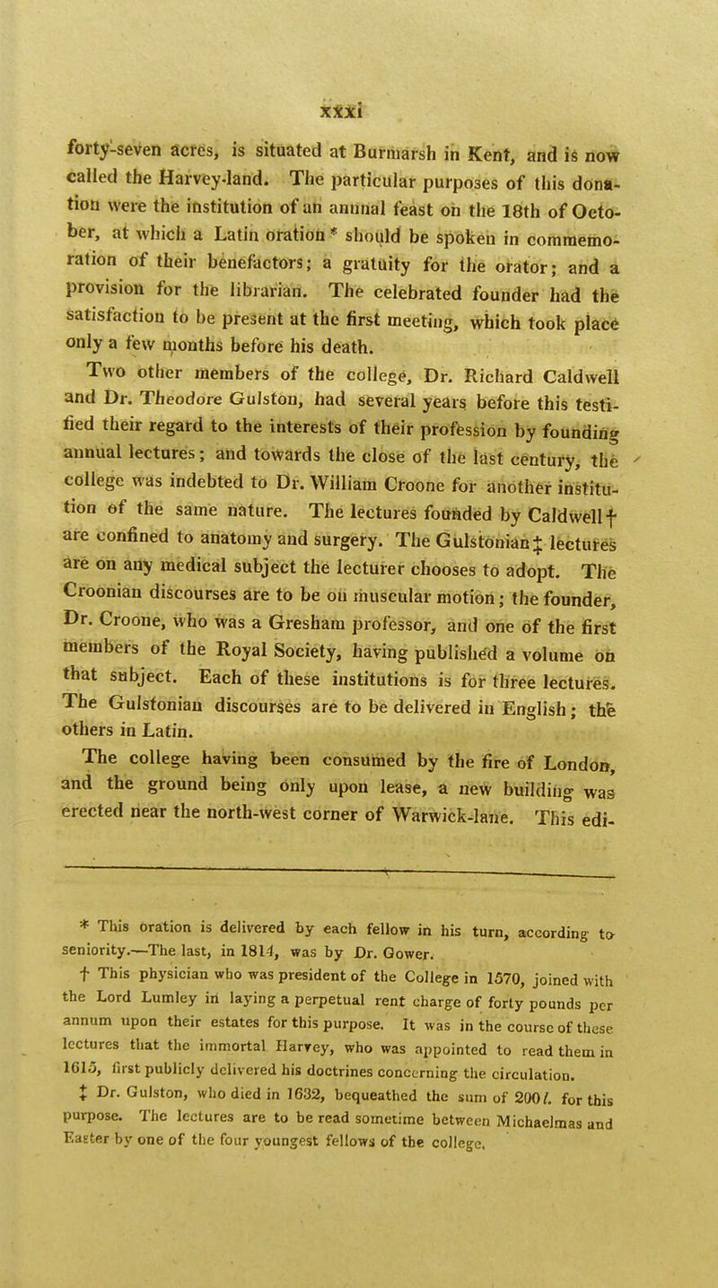 forty-seven acres, is situated at Burmarsh in Kent, and is now called the Harvey-land. The particular purposes of this dona- tion were the institution of an annnal feast on the 18th of Octo- ber, at which a Latin oration * should be spoken in commemo- ration of their benefactors; a gratuity for the orator; and a provision for the librarian. The celebrated founder had the satisfaction to be present at the first meeting, which took place only a few months before his death. Two other members of the college, Dr. Richard Caldwell and Dr. Theodore Gulston, had several years before this testi- fied their regard to the interests of their profession by founding annual lectures; and towards the close of the last century, the ' college was indebted to Dr. William Croone for another institu- tion of the same nature. The lectures founded by Caldwell f are confined to anatomy and surgery. The Gulstonian* lectures are on any medical subject the lecturer chooses to adopt. The Croonian discourses are to be on muscular motion; the founder, Dr. Croone, who was a Gresham professor, and one of the first members of the Royal Society, having published a volume on that subject. Each of these institutions is for three lectures. The Gulstoniau discourses are to be delivered in English; thfe others in Latin. The college having been consumed by the fire of London, and the ground being only upon lease, a new building was erected near the north-west corner of Warwick-lane. This edi- * This oration is delivered by each fellow in his turn, according to- seniority.—The last, in 1814, was by Dr. Gower. f This physician who was president of the College in 1570, joined with the Lord Lumley hi laying a perpetual rent charge of forty pounds per annum upon their estates for this purpose. It was in the course of these lectures that the immortal Harrey, who was appointed to read them in 1615, first publicly delivered his doctrines concerning the circulation. t Dr- Gulston, who died in 1632, bequeathed the sum of 2007. for this purpose. The lectures are to be read sometime between Michaelmas and Easter by one of the four youngest fellows of the college.