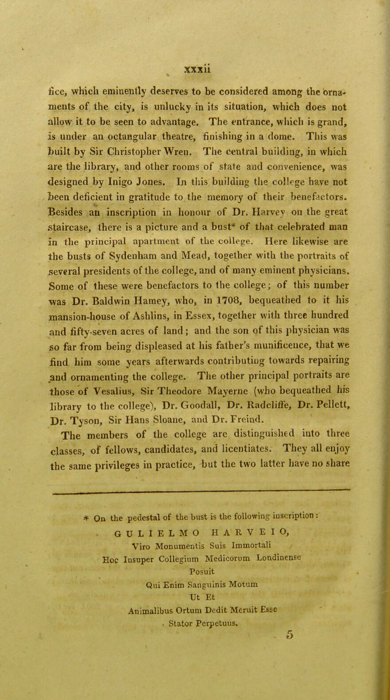 lice, which eminently deserves to be considered among the orna- ments of the city, is unlucky in its situation, which does not allow it to be seen to advantage. The entrance, which is grand, is under an octangular theatre, finishing in a dome. This was built by Sir Christopher Wren. The central building, in which are the library, and other rooms of state and convenience, was designed by Inigo Jones. In this building the college have not been deficient in gratitude to the memory of their benefactors. Besides an inscription in honour of Dr. Harvey on the great staircase, there is a picture and a bust* of that celebrated man in the principal apartment of the college. Here likewise are the busts of Sydenham and Mead, together with the portraits of several presidents of the college, and of many eminent physicians. Some of these were benefactors to the college; of this number was Dr. Baldwin Hamey, who, in 1708, bequeathed to it his mansion-house of Ashlins, in Essex, together with three hundred and fifty-seven acres of land; and the son of this physician was so far from being displeased at his father's munificence, that we find him some years afterwards contributing towards repairing and ornamenting the college. The other principal portraits are those of Vesalius, Sir Theodore Mayerne (who bequeathed his library to the college), Dr. Goodall, Dr. Radclifte, Dr. Pellett, Dr. Tyson, Sir Hans Sloane, and Dr. Freind. The members of the college are distinguished into three classes, of fellows, candidates, and licentiates. They all enjoy the same privileges in practice, but the two latter have no share * On the pedestal of the bust is the following inscription : GULIELMO HARVEIO, Viro Monumeritis Suis Immortali Hoc Insuper Collegium Medicorum Londinense Posuit Qui Enim Sanguinis Motum Ut Et Animalibus Ortuni Dedit Meruit Esse . Stator Perpetuus.