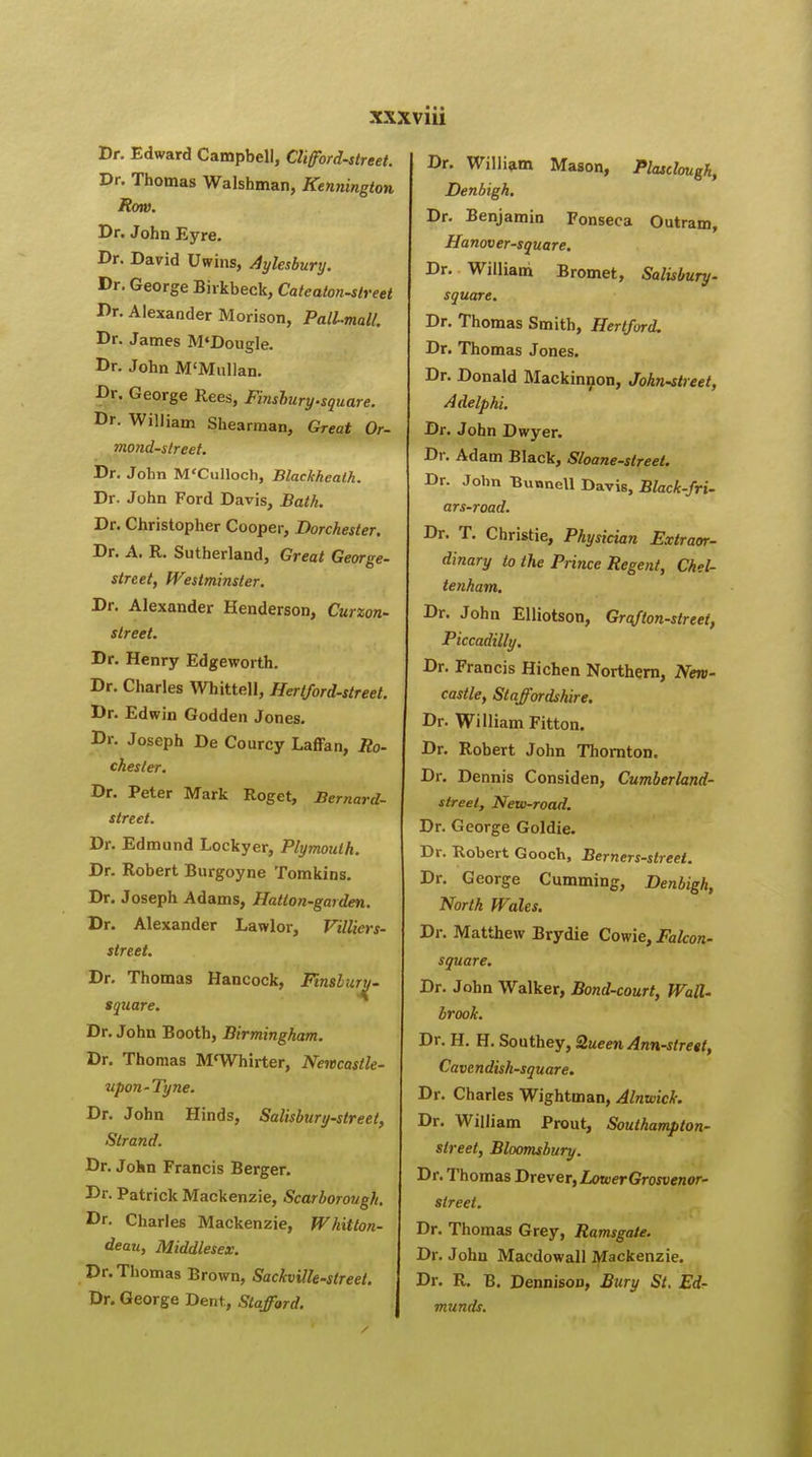 Dr. Edward Campbell, Clifford-street. Dr. Thomas Walshman, Kennington Row. Dr. John Eyre. Dr. David Uwins, Aylesbury. Dr. George Birkbeck, Cateaton-street Dr. Alexander Morison, Pall-mall. Dr. James M'Dougle. Dr. John M'Mullan. Br. George Rees, Finshury.square. Dr. William Shearman, Great Or- mond-street. Dr. John M'Culloch, Blackheath. Dr. John Ford Davis, Bath. Dr. Christopher Cooper, Dorchester. Dr. A. R. Sutherland, Great George- street, Westminster. Dr. Alexander Henderson, Curzon- street. Dr. Henry Edgeworth. Dr. Charles Whittell, Hertford-street. Dr. Edwin Godden Jones. Dr. Joseph De Courcy Laffan, Ro- chester. Dr. Peter Mark Roget, Bernard- street. Dr. Edmund Lockyer, Plymouth. Dr. Robert Burgoyne Tomkins. Dr. Joseph Adams, Hatlon-garden. Dr. Alexander Lawlor, Villiers- street. Dr. Thomas Hancock, Finslurij- tquare. Dr. John Booth, Birmingham. Dr. Thomas M<Whirter, Newcastle- upon-Tyne. Dr. John Hinds, Salisbury-street, Strand. Dr. Jokn Francis Berger. Dr. Patrick Mackenzie, Scarborough. Dr. Charles Mackenzie, Whitton- deau, Middlesex. Dr. Thomas Brown, Saclcville-slreet. Dr. George Dent, Stafford. Dr. William Mason, Plasclough, Denbigh. Dr. Benjamin Fonseca Outram, Hanover-square. Dr. William Bromet, Salisbury- square. Dr. Thomas Smith, Hertford. Dr. Thomas Jones. Dr. Donald Mackinnon, John-street, Adelphi. Dr. John Dwyer. Dr. Adam Black, Sloane-street. Dr. John Bunnell Davis, Black-fri- ars-road. Dr. T. Christie, Physician Extraor- dinary to the Prince Regent, Chel- tenham. Dr. John Elliotson, Grafton-street, Piccadilly. Dr. Francis Hichen Northern, New- castle, Staffordshire. Dr. William Fitton. Dr. Robert John Thornton. Dr. Dennis Considen, Cumberland- street, New-road. Dr. George Goldie. Dr. Robert Gooch, Berners-street. Dr. George Cumming, Denbigh, North Wales. Dr. Matthew Brydie Cowie, Falcon- square. Dr. John Walker, Bond-court, Wall- brook. Dr. H. H. Southey, Queen Ann-street, Cavendish-square. Dr. Charles Wightman, Alnwick. Dr. William Prout, Southampton- street, Bloomsbury. Dr. Thomas Drever, Lower Grosvenor- sireet. Dr. Thomas Grey, Ramsgate. Dr. John Macdowall Mackenzie. Dr. R. B. Dennisorj, Bury St. Ed- munds.