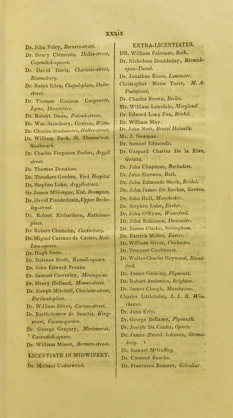 Dr. John Foley, Berners-street. Dr. Henry Clements, Holies-street, Cavendish-square. Dr. David Davis, Charlotte-street, Bloomsbury. Dr. Ralph Eden, Chapel-place, Duke- street. Dr. Thomas Coulson Carpenter, Lyme, Dorsetshire. Dr. Robert Daun, Poland-street. Dr. Wm. Sainsbury, Corsham, Wilts- Dr. Charles Scudamore, Holies-street. Dr. William Back, St. Thomas's-st. Southwark. Dr. Charles Ferguson Forbes, Argyll street. Dr. Thomas Donahoo. Dr. Theodore Gordon, York Hospital Dr. Stephen Luke, Argyll-street. Sir James M'Gregor, Knt. Brampton. Dr. David Plenderleath, Upper Berke- ley-street. Dr. Robert Richardson, Rathbone- place. Dr. Robert Chisholm, Canterbury. Dr. Miguel Caetano de Castro, Red- Lion-square. Dr. Hugh Bone. Dr. Helenus Scott, Russell-square. Dr. John Edward Freake. Dr. Samuel Cieverley, Montagu-st. Dr. Henry Holland, Mount-street. Dr. Joseph Mitchell, Charlotte-street, Portland-place. Dr. William Silver, Curzon-slreel. Dr. Bartholomew de Sanctis, King- street, Covent-garden. Dr. George Gregory, Morlimer-st. Cavendish-square. Dr. William Moore, Berners-street. LICENTIATE IN MIDWIFERY. Dr. Michael Underwood. EXTRA-LICENTIATES. DR. William Falconer, Bath. Dr. Nicholson Doubleday, Berwick-' upon-Tweed. Dr. Jonathan Binns, Lancaster. Christopher Mann Torre, M. A; Pontefract, Dr. Charles Brown, Berlin. Mr. William Lansdale, Maryland. Dr. Edward Long Fox, Bristol. Dr. William May. Dr. John Nott, Bristol Holwells. Mr. J. Newman. Dr. Samuel Edmonds. Dr. Gaspard Charles De la R'rre, Geneva. Dr. John Chapman, Barbadoes. Dr. John Sherwen, Bath. Dr. John Edmonds Stock, Bristol. Dr. John James De Roches, Geneva. Dr. John Hull, Manchester. Dr. Stephen Luke, Exeter. Dr. John O'Ryan, Waterford. Dr. John Robinson, Doncaster. Dr. James Clarke, Nottingham. Dr. Patrick Miller, Exeter. Dr. William Silver, Chichester. Dr. Tempest Coulthurst. Dr. Walter Charles Heywood, Bland- ford. Dr. James Gasking, Plymouth. Dr. Robert Anderson, Brighton. Dr. James Clough, Manchester. Charles Littlehales, L. L. B. Win- chester. Dr. John Erly. Dr. George Bellamy, Plymouth. Dr. Joseph Da Cunha, Oporto. Dr. James .Proud Johnson, Shrews- bury. \ Dr. Samuel M'Guffog. Dr. Clement Bancks. Dr. Francesco Romero, Gibraltar.