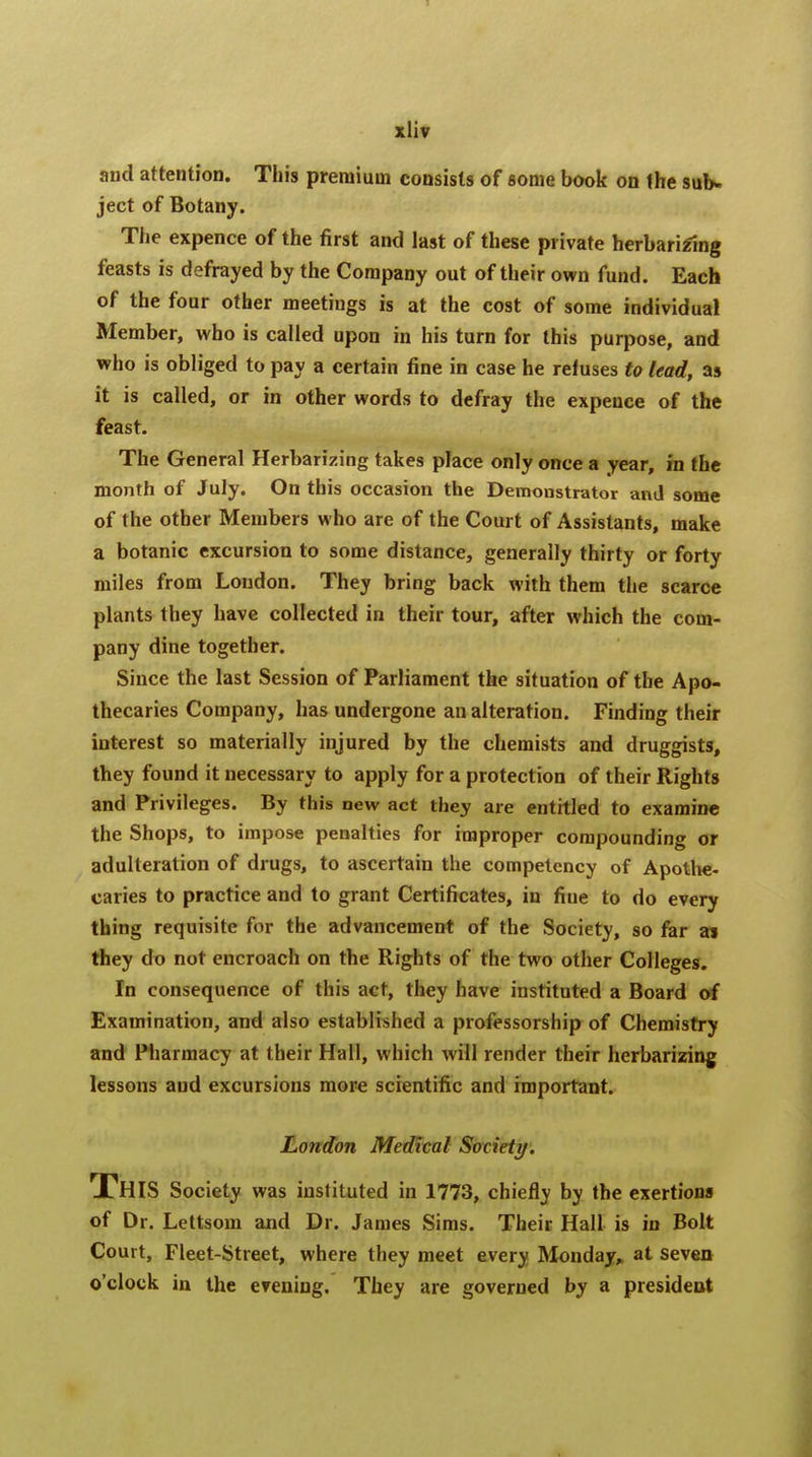 and attention. This premium consists of some book on the sub- ject of Botany. The expence of the first and last of these private herbarizlng feasts is defrayed by the Company out of their own fund. Each of the four other meetiugs is at the cost of some individual Member, who is called upon in his turn for this purpose, and who is obliged to pay a certain fine in case he refuses to lead, as it is called, or in other words to defray the expence of the feast. The General Herbarizing takes place only once a year, in the month of July. On this occasion the Demonstrator and some of the other Members who are of the Court of Assistants, make a botanic excursion to some distance, generally thirty or forty miles from Loudon. They bring back with them the scarce plants they have collected in their tour, after which the com- pany dine together. Since the last Session of Parliament the situation of the Apo- thecaries Company, has undergone an alteration. Finding their interest so materially injured by the chemists and druggists, they found it necessary to apply for a protection of their Rights and Privileges. By this new act they are entitled to examine the Shops, to impose penalties for improper compounding or adulteration of drugs, to ascertain the competency of Apothe- caries to practice and to grant Certificates, in fiue to do every thing requisite for the advancement of the Society, so far a* they do not encroach on the Rights of the two other Colleges. In consequence of this act, they have instituted a Board of Examination, and also established a professorship of Chemistry and Pharmacy at their Hall, which will render their herbarizing lessons and excursions more scientific and important. London Medical Society. This Society was instituted in 1773, chiefly by the exertions of Dr. Lettsom and Dr. James Sims. Their Hall is in Bolt Court, Fleet-Street, where they meet every Monday, at seven o'clock in the evening. They are governed by a president