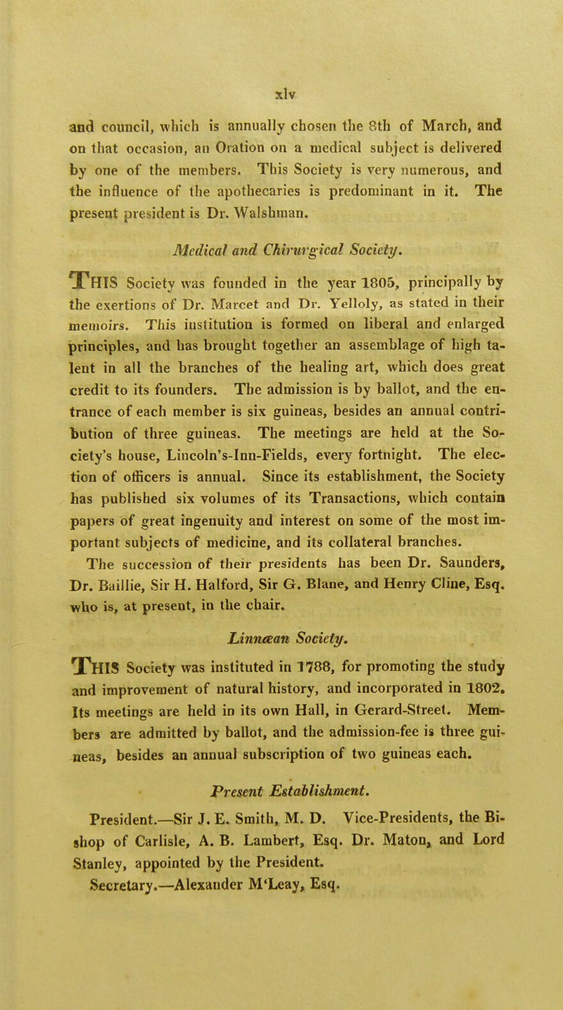 and council, which is annually chosen the 8th of March, and on that occasion, an Oration on a medical subject is delivered by one of the members. This Society is very numerous, and the influence of the apothecaries is predominant in it. The present president is Dr. Walshman. Medical and Chirtirgical Society. This Society was founded in the year 1805, principally by the exertions of Dr. Marcet and Dr. Yelloly, as stated in their memoirs. This institution is formed on liberal and enlarged principles, and has brought together an assemblage of high ta- lent in all the branches of the healing art, which does great credit to its founders. The admission is by ballot, and the en- trance of each member is six guineas, besides an annual contri- bution of three guineas. The meetings are held at the So- ciety's house, Lincoln's-Inn-Fields, every fortnight. The elec- tion of officers is annual. Since its establishment, the Society has published six volumes of its Transactions, which contain papers of great ingenuity and interest on some of the most im- portant subjects of medicine, and its collateral branches. The succession of their presidents has been Dr. Saunders, Dr. Baiilie, Sir H. Halford, Sir G. Blane, and Henry Cline, Esq. who is, at present, in the chair. Linneean Society. THIS Society was instituted in 1788, for promoting the study and improvement of natural history, and incorporated in 1802. Its meetings are held in its own Hall, in Gerard-Street. Mem- bers are admitted by ballot, and the admission-fee is three gui- neas, besides an annual subscription of two guineas each. Present Establishment. President.—Sir J. E. Smith, M. D. Vice-Presidents, the Bi- shop of Carlisle, A. B. Lambert, Esq. Dr. Maton, and Lord Stanley, appointed by the President. Secretary.—Alexander M'Leay, Esq.