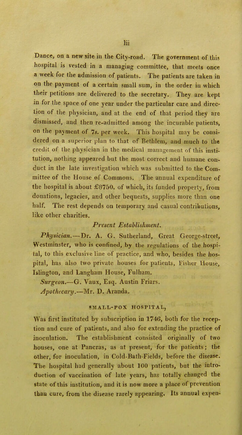 Dance, on a new site in the City-road. The government of tin? hospital is vested in a managing committee, that meets once a week for the admission of patients. The patients are taken in on the payment of a certain small sum, in the order in which their petitions are delivered to the secretary. They are kept in for the space of one year under the particular care and direc- tion of the physician, and at the end of that period they are dismissed, and then re-admitted among the incurable patients, on the payment of 7s. per week. This hospital may be consi- dered on a superior plan to that of Bethlem, and much to the credit of the physician iu the medical management of this insti- tution, nothing appeared but the most correct and humane con- duct in the late investigation which was submitted to the Com- mittee of the House of Commons. The annual expenditure of the hospital is about £8750. of which, its funded property, from donations, legacies, and other bequests, supplies more than one half. The rest depends on temporary and casual contributions, like other charities. Present Establishment. Physician. — Dr. A. G. Sutherland, Great George-street, Westminster, who is confined, by the regulations of the hospi- tal, to this exclusive line of practice, and who, besides the hos- pital, has also two private houses for patients, Fisher House, Islington, and Langham House, Fulham. Surgeon.—G. Vaux, Esq. Austin Friars. Apothecary.—Mr. D. Aranda. SMALL-POX HOSPITAL, Was first instituted by subscription in 1746, both for the recep- tion and cure of patients, and also for extending the practice of inoculation. The establishment consisted originally of two houses, one at Pancras, as at present, for the patients; the other, for inoculation, in Cold-Bath-Fields, before the disease. The hospital had generally about 100 patients, but the intro- duction of vaccination of late years, has totally changed the state of this institution, and it is now more a place of prevention than cure, from the disease rarely appearing. Its annual expen-