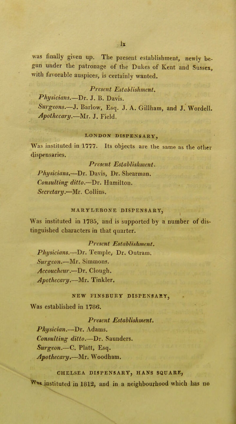 was finally given up. The present establishment, newly be- gun under the patronage of the Dukes of Kent and Sussex, with favorable auspices, is certainly wanted. Present Establishment. Physicians.—Br. J. B. Davis. Surgeons.—J. Barlow, Esq. J. A. Gillham, and J.' Wordell. Apothecary.—Mr. J. Field. LONDON DISPENSARY, Was instituted in 1777. Its objects are the same as the other dispensaries. Present Establishment. Physicians.—Dr. Davis, Dr. Shearman. Consulting ditto.—Dr. Hamilton. Secretary.—Mr. Collins. MARYLEBONE DISPENSARY, Was instituted in 1785, and is supported by a number of dis- tinguished characters in that quarter. Present Establishment. Physicians.—Dr. Temple, Dr. Outram. Surgeon.—Mr. Simmons. Accoucheur.—Dr. Clough. Apothecary.—Mr. Tinkler. NEW FINSBURY DISPENSARY, Was established in 1786. Present Establishment. Physician.—Dr. Adams. Consulting ditto.—Dr. Saunders. Surgeon.—C. Piatt, Esq. Apothecary.—Mr. Woodham. CHELSEA DISPENSARY, HANS SQUARE, w*« instituted in 1812, and in a neighbourhood which has no