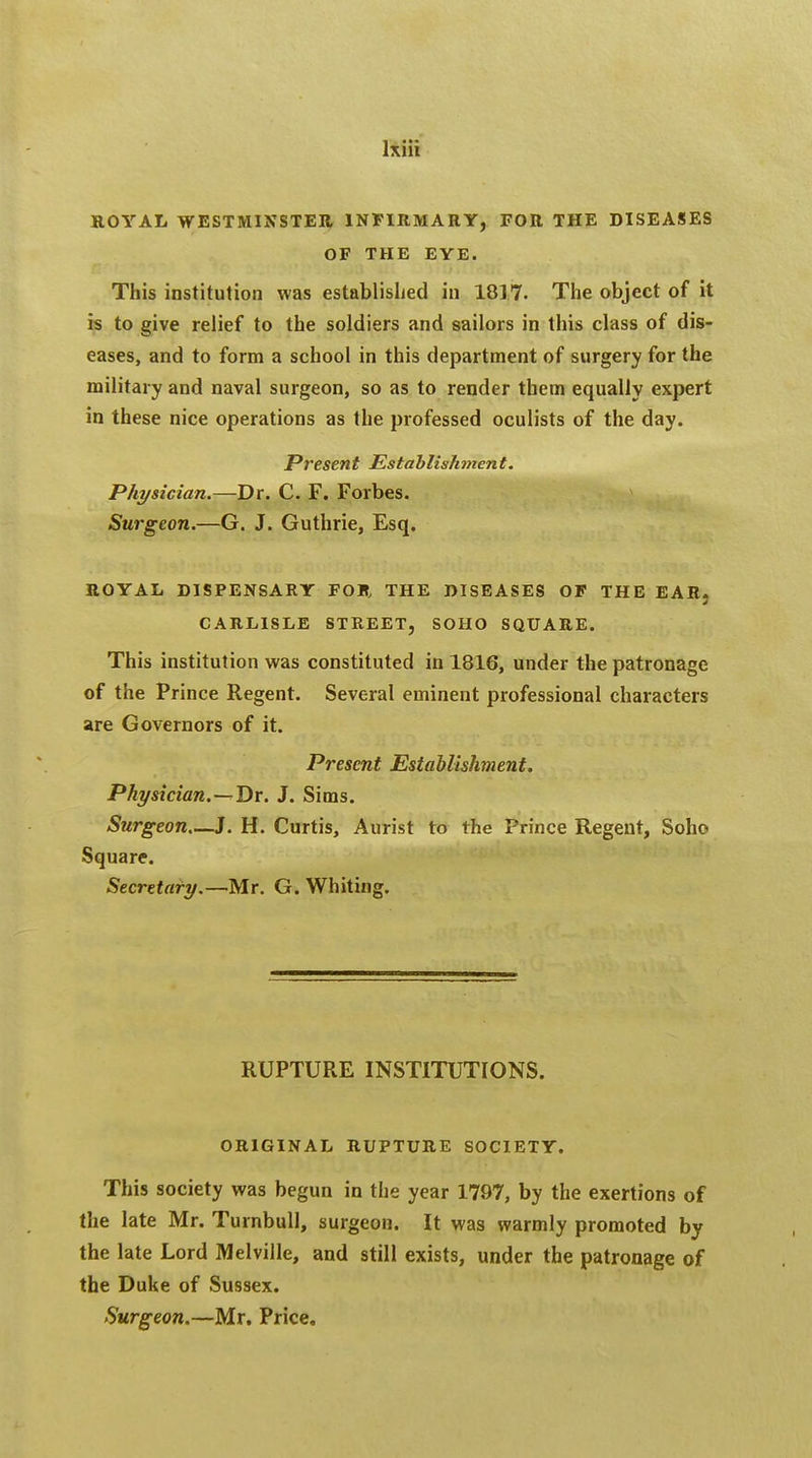 ROYAL WESTMINSTER INFIRMARY, FOR THE DISEASES OF THE EYE. This institution was established in 1817. The object of it is to give relief to the soldiers and sailors in this class of dis- eases, and to form a school in this department of surgery for the military and naval surgeon, so as to render them equally expert in these nice operations as the professed oculists of the day. Present Establishment. Physician.—Dr. C. F. Forbes. Surgeon.—G. J. Guthrie, Esq. ROYAL DISPENSARY FOR, THE DISEASES OF THE EAR, CARLISLE STREET, SOHO SQUARE. This institution was constituted in 1816, under the patronage of the Prince Regent. Several eminent professional characters are Governors of it. Present Establishment. Physician.—Dr. J. Sims. Surgeon—J. H. Curtis, Aurist to the Prince Regent, Soho Square. Secretary.—Mr. G. Whiting. RUPTURE INSTITUTIONS. ORIGINAL RUPTURE SOCIETY. This society was begun in the year 1797, by the exertions of the late Mr. Turnbull, surgeon. It was warmly promoted by the late Lord Melville, and still exists, under the patronage of the Duke of Sussex. Surgeon.—Mr. Price,