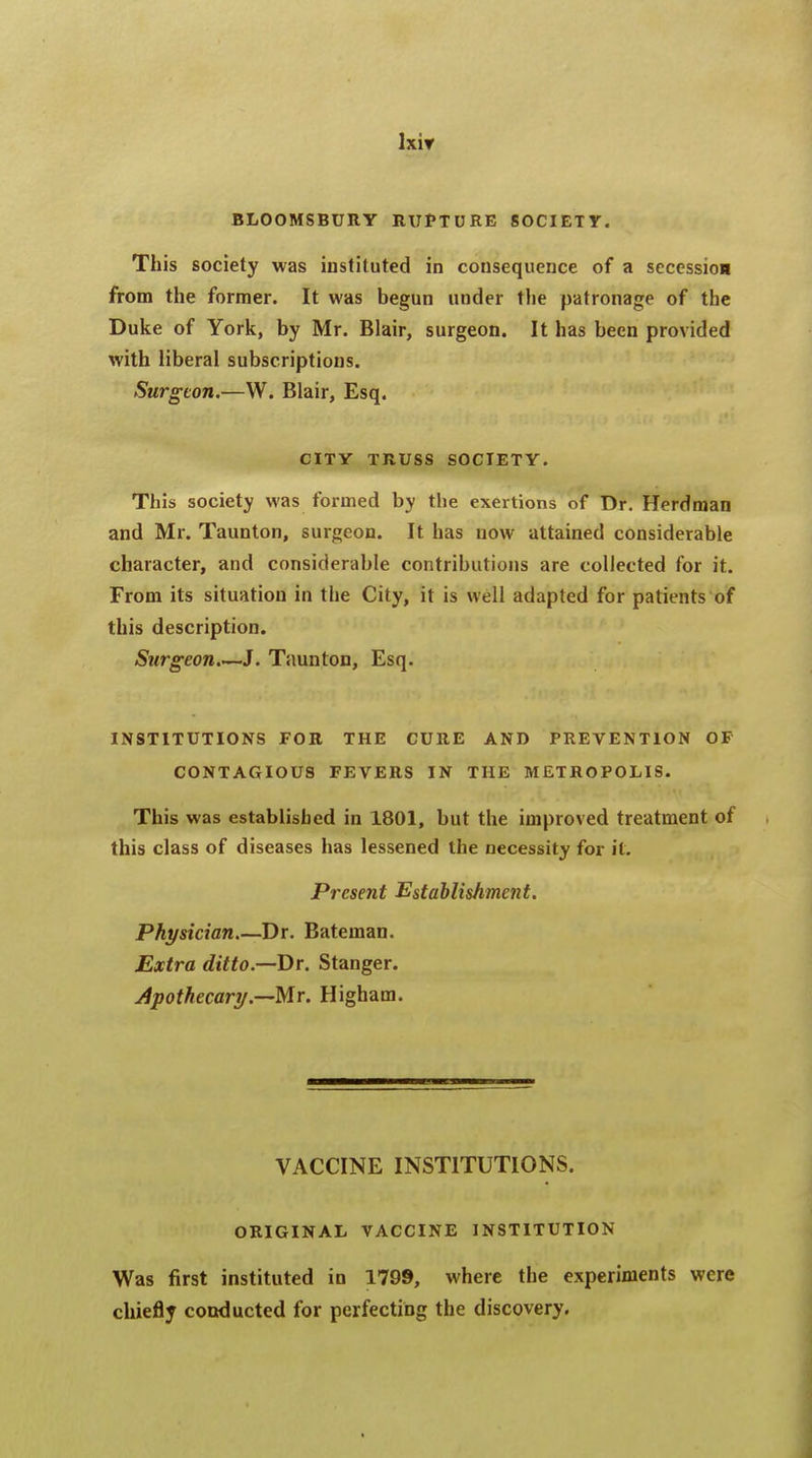 BLOOMSBURY RUPTURE SOCIETY. This society was instituted in consequence of a secession from the former. It was begun under the patronage of the Duke of York, by Mr. Blair, surgeon. It has been provided with liberal subscriptions. Surgeon.—W. Blair, Esq. CITY TRUSS SOCIETY. This society was formed by the exertions of Dr. Herdman and Mr. Taunton, surgeon. It has now attained considerable character, and considerable contributions are collected for it. From its situation in the City, it is well adapted for patients of this description. Stirgeon.—J. Taunton, Esq. INSTITUTIONS FOR THE CURE AND PREVENTION OF CONTAGIOUS FEVERS IN THE METROPOLIS. This was established in 1801, but the improved treatment of this class of diseases has lessened the necessity for it. Present Establishment. Physician.—Dr. Bateman. Extra ditto.—Dr. Stanger. Apothecary.—Mr. Higham. VACCINE INSTITUTIONS. ORIGINAL VACCINE INSTITUTION Was first instituted in 1799, where the experiments were chiefly conducted for perfecting the discovery.