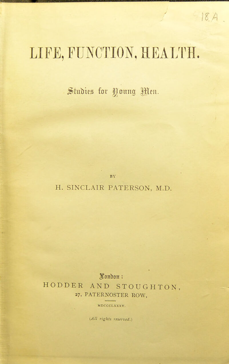 LIFE, FUNCTION, HEALTH. ^tiibies for goung Mm. BY H. SINCLAIR PATERSON, M.D. HODDER AND STOUGHTON, 27, PATERNOSTER ROW, MnCCCLXXXV.