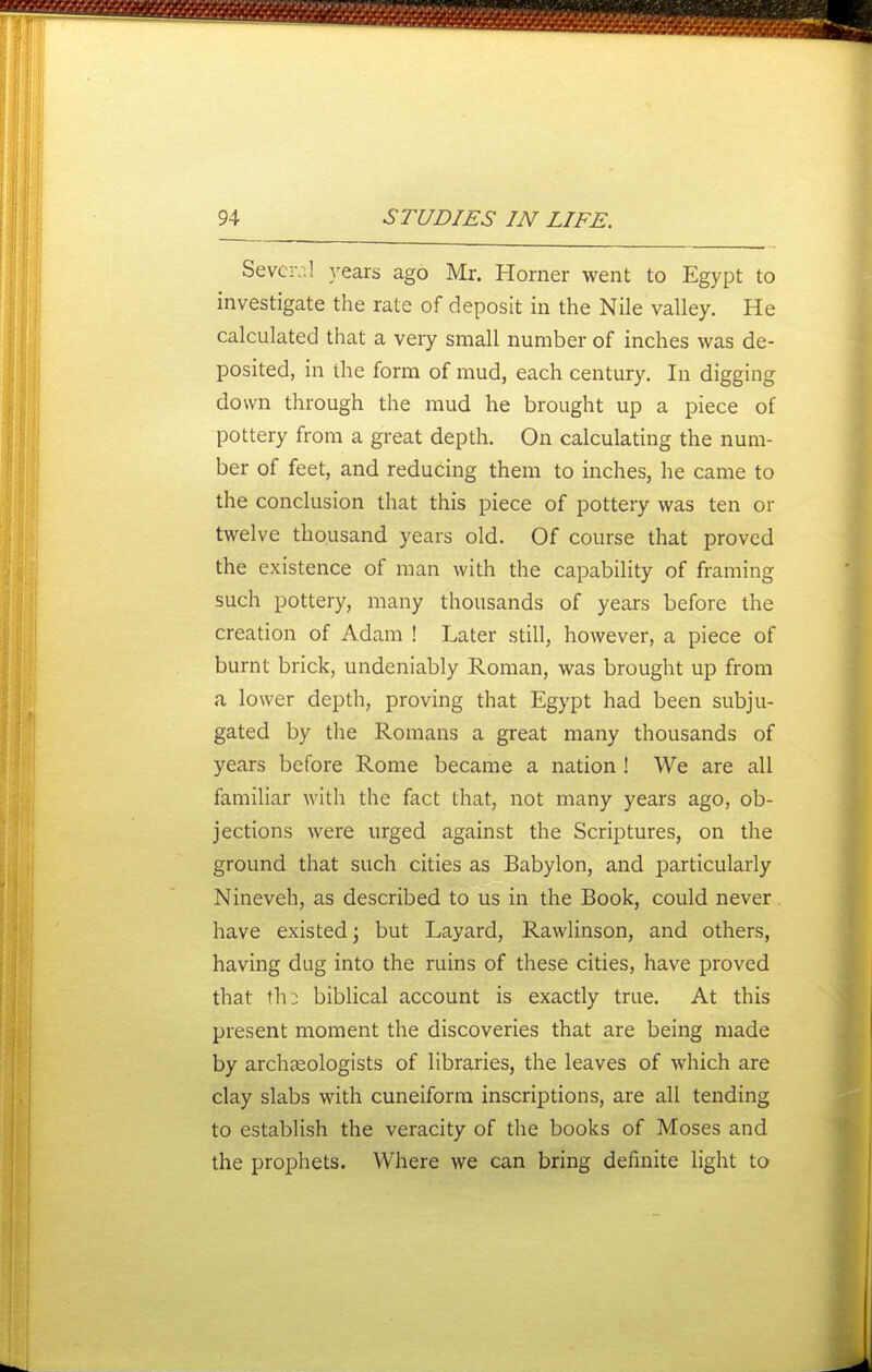 Sevciv.l years ago Mr. Horner went to Egypt to investigate the rate of deposit in the Nile valley. He calculated that a very small number of inches was de- posited, in the form of mud, each century. In digging down through the mud he brought up a piece of pottery from a great depth. On calculating the num- ber of feet, and reducing them to inches, he came to the conclusion that this piece of pottery was ten or twelve thousand years old. Of course that proved the existence of man with the capability of framing such pottery, many thousands of years before the creation of Adam ! Later still, however, a piece of burnt brick, undeniably Roman, was brought up from a lower depth, proving that Egypt had been subju- gated by the Romans a great many thousands of years before Rome became a nation ! We are all familiar with the fact that, not many years ago, ob- jections were urged against the Scriptures, on the ground that such cities as Babylon, and particularly Nineveh, as described to us in the Book, could never have existed; but Layard, RawUnson, and others, having dug into the ruins of these cities, have proved that tli: biblical account is exactly true. At this present moment the discoveries that are being made by archaeologists of libraries, the leaves of which are clay slabs with cuneiform inscriptions, are all tending to establish the veracity of the books of Moses and the prophets. Where we can bring definite light to