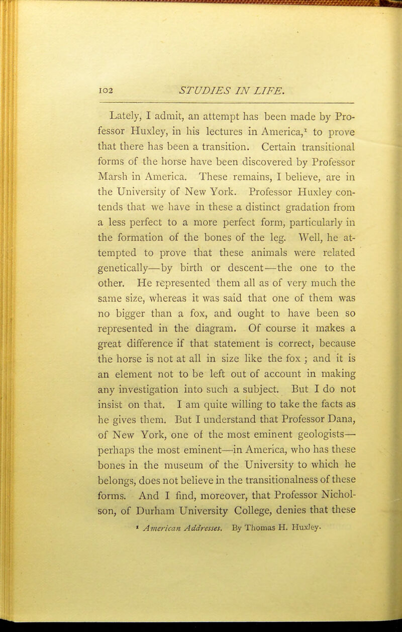 Lately, I admit, an attempt has been made by Pro- fessor Huxley, in his lectures in America,^ to prove that there has been a transition. Certain transitional forms of the horse have been discovered by Professor Marsh in America. These remains, I believe, are in the University of New York. Professor Huxley con- tends that we have in these a distinct gradation from a less perfect to a more perfect form, particularly in the formation of the bones of the leg. Well, he at- tempted to prove that these animals were related genetically—by birth or descent—the one to the other. He represented them all as of very much the same size, whereas it was said that one of them was no bigger than a fox, and ought to have been so represented in the diagram. Of course it makes a great difference if that statement is correct, because the horse is not at all in size like the fox ; and it is an element not to be left out of account in making any investigation into such a subject. But I do not insist on that. I am quite willing to take the facts as he gives them. But I understand that Professor Dana, of New York, one of the most eminent geologists— perhaps the most eminent—in America, who has these bones in the museum of the University to which he belongs, does not believe in the transitionalness of these forms. And I find, moreover, that Professor Nichol- son, of Durham University College, denies that these ' American Addresses. By Thomas H. Huxley-